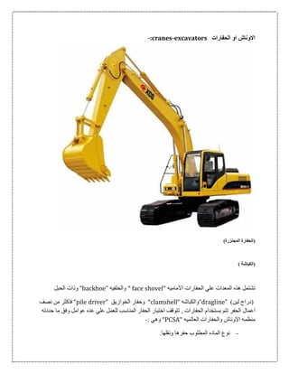 ‫الحفارات‬ ‫او‬ ‫االوناش‬-:cranes-excavators
)‫المجنزرة‬ ‫(الحفارة‬
) ‫(الكباشة‬
" ‫االماميه‬ ‫الحفارات‬ ‫علي‬ ‫المعدات‬ ‫هذه‬ ‫تشتمل‬face shovel‫والخلفيه‬ "“backhoe”‫الحبل‬ ‫وذات‬
)‫لين‬ ‫(دراج‬“dragline”" ‫والكباشه‬clamshell"‫الخوازيق‬ ‫وحفار‬“pile driver”‫نصف‬ ‫من‬ ‫فاكثر‬
‫اع‬‫حددته‬ ‫ما‬ ‫وفق‬ ‫عوامل‬ ‫عده‬ ‫علي‬ ‫للعمل‬ ‫المناسب‬ ‫الحفار‬ ‫اختيار‬ ‫تتوقف‬ , ‫الحفارات‬ ‫بستخدام‬ ‫تتم‬ ‫الحفر‬ ‫مال‬
" ‫العالميه‬ ‫والحفارات‬ ‫االوناش‬ ‫منظمه‬PCSA": ‫وهي‬-
-.‫ونقلها‬ ‫حفرها‬ ‫المطلوب‬ ‫الماده‬ ‫نوع‬
 