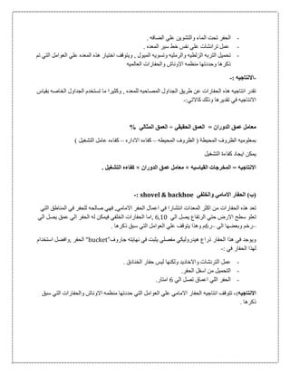 -. ‫الضافه‬ ‫علي‬ ‫والتشوين‬ ‫الماء‬ ‫تحت‬ ‫الحفر‬
-. ‫المعده‬ ‫سير‬ ‫خط‬ ‫نفس‬ ‫علي‬ ‫ترانشات‬ ‫عمل‬
-‫وتسو‬ ‫والرمليه‬ ‫الزلطيه‬ ‫التربه‬ ‫تحميل‬‫تم‬ ‫التي‬ ‫العوامل‬ ‫علي‬ ‫المعده‬ ‫هذه‬ ‫اختيار‬ ‫ويتوقف‬ , ‫الميول‬ ‫يه‬
‫العالميه‬ ‫والحفارات‬ ‫االوناش‬ ‫منظمه‬ ‫وحددتها‬ ‫ذكرها‬
-: ‫االنتاجيه‬-
‫بقياس‬ ‫الخاصه‬ ‫الجداول‬ ‫تستخدم‬ ‫ما‬ ‫وكثيرا‬ , ‫للمعده‬ ‫المصاحبه‬ ‫الجداول‬ ‫طريق‬ ‫عن‬ ‫الحفارات‬ ‫هذه‬ ‫انتاجيه‬ ‫تقدر‬
:‫كاالتي‬ ‫وذلك‬ ‫تقديرها‬ ‫في‬ ‫االنتاجيه‬-
‫م‬= ‫الدوران‬ ‫عمق‬ ‫عامل‬‫الحقيقي‬ ‫العمق‬÷% ‫المثالي‬ ‫العمق‬
‫المحيط‬ ‫الظروف‬ ‫بمعلوميه‬‫ة‬‫المحيطه‬ ‫الظروف‬ (–‫االداره‬ ‫كفاءه‬–) ‫التشغيل‬ ‫عامل‬ ‫كفاءه‬
‫كفاء‬ ‫ايجاد‬ ‫يمكن‬‫ة‬‫التشغيل‬
‫القياسيه‬ ‫المخرجات‬ = ‫االنتاجيه‬×‫الدوران‬ ‫عمق‬ ‫معامل‬×. ‫التشغيل‬ ‫كفاءه‬
‫والخلفي‬ ‫االمامي‬ ‫الحفار‬ )‫(ب‬shovel & backhoe:-
‫ان‬ ‫المعدات‬ ‫اكثر‬ ‫من‬ ‫الحفارات‬ ‫هذه‬ ‫تعد‬‫ت‬‫التي‬ ‫المناطق‬ ‫في‬ ‫للحفر‬ ‫صالحه‬ ‫فهي‬ ,‫االمامي‬ ‫الحفر‬ ‫اعمال‬ ‫في‬ ‫شارا‬
‫الي‬ ‫يصل‬ ‫الرتفاع‬ ‫حتي‬ ‫االرض‬ ‫سطح‬ ‫تعلو‬6,10‫الي‬ ‫يصل‬ ‫عمق‬ ‫الي‬ ‫الحفر‬ ‫له‬ ‫فيمكن‬ ‫الخلفي‬ ‫الحفارات‬ ‫,اما‬
–‫الي‬ ‫وبعضها‬ ‫رخم‬–‫ر‬0‫ا‬ ‫العوامل‬ ‫علي‬ ‫يتوقف‬ ‫وهذا‬ ‫م‬. ‫ذكرها‬ ‫سبق‬ ‫لتي‬
‫جاروف‬ ‫نهايته‬ ‫في‬ ‫يثبت‬ ‫مفصلي‬ ‫هيدروليكي‬ ‫ذراع‬ ‫الحفار‬ ‫هذا‬ ‫في‬ ‫ويوجد‬“bucket”‫استخدام‬ ‫,وافضل‬ ‫الحفر‬
: ‫في‬ ‫الحفار‬ ‫لهذا‬-
-. ‫الخنادق‬ ‫حفار‬ ‫ليس‬ ‫ولكنها‬ ‫واالخاديد‬ ‫الترنشات‬ ‫عمل‬
-.‫الحفر‬ ‫اسفل‬ ‫من‬ ‫التحميل‬
-‫الي‬ ‫تصل‬ ‫اعماق‬ ‫اللي‬ ‫الحفر‬0.‫امتار‬
:‫االنتاجيه‬-‫انتاجيه‬ ‫تتوقف‬‫سبق‬ ‫التي‬ ‫والحفارات‬ ‫االوناش‬ ‫منظمه‬ ‫حددتها‬ ‫التي‬ ‫العوامل‬ ‫علي‬ ‫االمامي‬ ‫الحفار‬
. ‫ذكرها‬
 