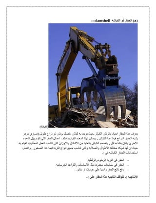 ‫الكباشه‬ ‫ذو‬ ‫الحفار‬ )‫(جـ‬clamshell:-
()‫الكباشة‬
‫وهو‬ )‫(صاري‬ ‫طويل‬ ‫ذراع‬ ‫ذو‬ ‫بونش‬ ‫متصل‬ ‫كباش‬ ‫به‬ ‫يوجد‬ ‫حيث‬ ‫الكباش‬ ‫بالونش‬ ‫احيانا‬ ‫الحفار‬ ‫هذا‬ ‫يعرف‬
, ‫الكباش‬ ‫عدا‬ ‫فيما‬ ‫الدراج‬ ‫الحفار‬ ‫يشبه‬‫المعده‬ ‫بهل‬ ‫تقوم‬ ‫التي‬ ‫الحفر‬ ‫اعمال‬ ‫بمختلف‬ ‫القيام‬ ‫المعده‬ ‫لهذا‬ ‫ويمكن‬
‫به‬ ‫القيام‬ ‫المطلوب‬ ‫العمل‬ ‫تناسب‬ ‫التي‬ ‫واالوزان‬ ‫االشكال‬ ‫من‬ ‫بالعديد‬ ‫الكباش‬ ‫وتصمم‬ , ‫اقل‬ ‫بكفاءه‬ ‫ولكن‬ ‫االخري‬
‫و‬ , ‫الصخور‬ ‫عدا‬ ‫فيما‬ ‫التربه‬ ‫انواع‬ ‫جميع‬ ‫تناسب‬ ‫والتي‬ ‫والصالبه‬ ‫االطوال‬ ‫مختلفه‬ ‫شوكه‬ ‫لها‬ ‫ان‬ ‫حيث‬‫افضل‬
: ‫في‬ ‫الكباشه‬ ‫الحفار‬ ‫استخدامات‬-
-.‫والزلطيه‬ ‫الرخوه‬ ‫التربه‬ ‫في‬ ‫الحفر‬
-.‫الخرسانيه‬ ‫والقواعد‬ ‫االساسات‬ ‫مثل‬ ‫محدوده‬ ‫مساحات‬ ‫في‬ ‫الحفر‬
-.‫دنابر‬ ‫او‬ ‫عربات‬ ‫علي‬ ‫راسيا‬ ‫الحفر‬ ‫ناتج‬ ‫رفع‬
‫اإل‬: ‫نتاجيه‬-: ‫علي‬ ‫الحفار‬ ‫هذا‬ ‫انتاجيه‬ ‫تتوقف‬-
 