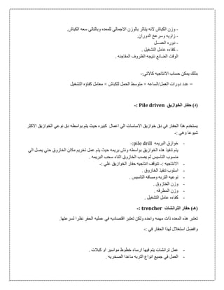 -‫للمع‬ ‫االجمالي‬ ‫بالوزن‬ ‫يتاثر‬ ‫النه‬ ‫الكباش‬ ‫وزن‬.‫الكباش‬ ‫سعه‬ ‫وبالتالي‬ ‫ده‬
-.‫الدوران‬ ‫وسرعخ‬ ‫زاويه‬
-‫العمـــل‬ ‫دوره‬
-. ‫التشغيل‬ ‫عامل‬ ‫كفاءه‬
. ‫المفاجئه‬ ‫الظروف‬ ‫نتيجه‬ ‫الضائع‬ ‫الوقت‬
:‫كاالتي‬ ‫االنتاجيه‬ ‫حساب‬ ‫يمكن‬ ‫بذلك‬-
‫العمل/الساعه‬ ‫دورات‬ ‫عدد‬ =×‫للكباش‬ ‫الحمل‬ ‫متوسط‬×‫التشغيل‬ ‫كفاؤه‬ ‫معامل‬
‫الخوازيق‬ ‫حفار‬ )‫(د‬Pile driven:-
‫االكثر‬ ‫الخوازيق‬ ‫نوعي‬ ‫دق‬ ‫بواسطه‬ ‫يتم‬ ‫حيث‬ ‫كبيره‬ ‫اعمال‬ ‫الي‬ ‫االساسات‬ ‫خوازيق‬ ‫دق‬ ‫في‬ ‫الحفار‬ ‫هذا‬ ‫يستخدم‬
: ‫وهي‬ ‫شيوعا‬-
-‫البريمه‬ ‫خوازق‬pile drill:-
‫الي‬ ‫يصل‬ ‫حتي‬ ‫الخازوق‬ ‫مكان‬ ‫تخريم‬ ‫عمل‬ ‫يتم‬ ‫حيث‬ ‫بريمه‬ ‫ونش‬ ‫بواسطه‬ ‫الخوازيق‬ ‫هذه‬ ‫تنفيذ‬ ‫يتم‬
‫الخا‬ ‫يصب‬ ‫ثم‬ ‫التاسيس‬ ‫منسوب‬. ‫البريمه‬ ‫سحب‬ ‫اثناء‬ ‫زوق‬
-: ‫االنتاجيه‬-: ‫علي‬ ‫الخوازيق‬ ‫حفار‬ ‫انتاجيه‬ ‫تتوقف‬-
-. ‫الخازوق‬ ‫تنفيذ‬ ‫اسلوب‬
-. ‫التاسيس‬ ‫ومسافه‬ ‫التربه‬ ‫نوعيه‬
-. ‫الخازوق‬ ‫وزن‬
-. ‫المطرقه‬ ‫وزن‬
-. ‫التشغيل‬ ‫عامل‬ ‫كفاءه‬
‫الترانشات‬ ‫حفار‬ )‫(هـ‬trencher:-
‫اقتصاد‬ ‫تعتبر‬ ‫ولكن‬ ‫واحده‬ ‫مهمه‬ ‫ذات‬ ‫المعده‬ ‫هذه‬ ‫تعتبر‬.‫لسرعتها‬ ‫نظرا‬ ‫الحفر‬ ‫عمليه‬ ‫في‬ ‫يه‬
: ‫في‬ ‫الحفار‬ ‫لهذا‬ ‫استغالل‬ ‫وافضل‬-
-. ‫كبالت‬ ‫او‬ ‫مواسير‬ ‫خطوط‬ ‫ارساء‬ ‫فيها‬ ‫يتم‬ ‫ترانشات‬ ‫عمل‬
-. ‫الصخريه‬ ‫ماعدا‬ ‫التربه‬ ‫انواع‬ ‫جميع‬ ‫في‬ ‫العمل‬
 