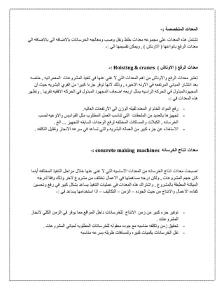 ‫المتخصص‬ ‫المعدات‬‫ة‬:-
‫الي‬ ‫باالضافه‬ ‫الي‬ ‫باالضافه‬ ‫الخرسانات‬ ‫ومعالجه‬ ‫وصب‬ ‫ونقل‬ ‫خلط‬ ‫معدات‬ ‫مجموعه‬ ‫علي‬ ‫المعدات‬ ‫هذه‬ ‫تشتمل‬
: ‫الي‬ ‫تقسيمها‬ ‫ويمكن‬ , ) ‫االوناش‬ ( ‫بانواعها‬ ‫الرفع‬ ‫معدات‬-
) ‫االوناش‬ ( ‫الرفع‬ ‫معدات‬Hoisting & cranes:-
‫خاصه‬ , ‫المعمرانيه‬ ‫المشروعات‬ ‫تنفيذ‬ ‫في‬ ‫عنها‬ ‫غني‬ ‫ال‬ ‫التي‬ ‫المعدات‬ ‫اهم‬ ‫من‬ ‫واالوناش‬ ‫الرفع‬ ‫معدات‬ ‫تعتبر‬
‫بع‬‫د‬‫ان‬ ‫حيث‬ ‫البشريه‬ ‫القوي‬ ‫من‬ ‫كبيرا‬ ‫جزءا‬ ‫توفر‬ ‫النها‬ ‫وذلك‬ , ‫االخيره‬ ‫االونه‬ ‫في‬ ‫المرتفعه‬ ‫المباني‬ ‫انتشار‬
‫يمثل‬ ‫الراسيه‬ ‫الحركه‬ ‫في‬ ‫المجهودالمبذول‬‫وتظهر‬ , ‫تقريبا‬ ‫االفقيه‬ ‫الحركه‬ ‫في‬ ‫المبذول‬ ‫المجهود‬ ‫اضعاف‬ ‫اربعه‬
: ‫في‬ ‫المعدات‬ ‫هذه‬-
-‫الم‬ ‫او‬ ‫الخام‬ ‫المواد‬ ‫رفع‬‫عد‬.‫العاليه‬ ‫االرتفعات‬ ‫الي‬ ‫الوزن‬ ‫ثقيله‬ ‫ه‬
-‫الملحقات‬ ‫من‬ ‫بالعديد‬ ‫تجهيزها‬‫لصب‬ ‫واالوعيه‬ ‫القواديس‬ ‫مثل‬ ‫المطلوب‬ ‫العمل‬ ‫تناسب‬ ‫التي‬
‫المختل‬ ‫والمساكات‬ ‫الكبالت‬ , ‫الخرسانه‬. ‫الخ‬ ... ‫التجهيز‬ ‫السابقه‬ ‫الوحدات‬ ‫لرفع‬ ‫فه‬
-‫جز‬ ‫عن‬ ‫االستغناء‬‫ء‬. ‫التكلفه‬ ‫وتقليل‬ ‫االنجاز‬ ‫سرعه‬ ‫في‬ ‫تساعد‬ ‫والتي‬ ‫البشريه‬ ‫العماله‬ ‫من‬ ‫كبير‬
‫الخرسانه‬ ‫انتاج‬ ‫معدات‬concrete making machines:-
‫غن‬ ‫ال‬ ‫التي‬ ‫االساسيه‬ ‫المعدات‬ ‫من‬ ‫الخرسانه‬ ‫انتاج‬ ‫معدات‬ ‫اصبحت‬‫ى‬‫مراحل‬ ‫خالل‬ ‫عنها‬‫ال‬ ‫التنفيذ‬‫أ‬ ‫مختلفه‬‫ي‬‫نم‬‫ا‬
‫لدرجه‬ ‫وفقا‬ ‫وذلك‬ ‫الخر‬ ‫مشروع‬ ‫من‬ ‫تختلف‬ ‫االعمال‬ ‫في‬ ‫مساهمتها‬ ‫درجه‬ ‫ولكن‬ , ‫المشروعات‬ ‫حجم‬ ‫كان‬
‫الم‬‫ي‬‫كن‬‫ة‬‫المطبق‬‫ة‬‫وتحسين‬ ‫رفع‬ ‫في‬ ‫كبير‬ ‫بشكل‬ ‫يساعد‬ ‫التنفيذ‬ ‫عمليات‬ ‫في‬ ‫المعدات‬ ‫هذه‬ ‫واشتراك‬ , ‫بالمشروع‬
‫الجوده‬ ‫حيث‬ ‫من‬ ‫واالنتاج‬ ‫االعمال‬ ‫كفاءه‬–‫الزمن‬–‫التكا‬‫ليف‬–: ‫في‬ ‫يساعد‬ ‫استخدامها‬ ‫اذا‬-
-‫النجاز‬ ‫الكلي‬ ‫الزمن‬ ‫في‬ ‫يوفر‬ ‫مما‬ ‫المواقع‬ ‫داخل‬ ‫للخرسانات‬ ‫االنتاج‬ ‫زمن‬ ‫من‬ ‫كبير‬ ‫جزء‬ ‫توفير‬
. ‫المشروعات‬
-. ‫المشروعات‬ ‫لمباني‬ ‫المطلوبه‬ ‫للخرسانات‬ ‫معقوله‬ ‫جوده‬ ‫مع‬ ‫مناسبه‬ ‫وتكلفه‬ ‫زمن‬ ‫تحقيق‬
-‫بسرعه‬ ‫طويله‬ ‫ولمسافات‬ ‫كبيره‬ ‫بكميات‬ ‫الخرسانات‬ ‫نقل‬‫مناسبه‬
 