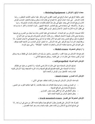 ) ‫االوناش‬ ( ‫الرفع‬ ‫معدات‬Hoisting Equipment:-
‫م‬ ‫تعتبر‬‫ا‬‫كين‬‫ة‬‫ولما‬ , ‫المتطوره‬ ‫التشديد‬ ‫اساليب‬ ‫عليه‬ ‫ترتكز‬ ‫الذي‬ ‫الفقري‬ ‫العمود‬ ‫هي‬ ‫الرفع‬ ‫اعمال‬ ‫هي‬ ‫الرفع‬
‫االوناش‬ ‫كانت‬‫فنجاح‬ ‫لذا‬ , ‫الرفع‬ ‫اعمال‬ ‫عماد‬ ‫هي‬‫للونش‬ ‫المناسب‬ ‫باالختيار‬ ‫يرتبط‬ ‫ممكن‬ ‫انشاء‬ ‫نظام‬ ‫اي‬
‫الالزم‬‫راسيا‬ ‫المتحركه‬ ‫والشدات‬ ‫المنزلقه‬ ‫كالشدات‬ ‫النظام‬ ‫هذه‬ ‫مثل‬ ‫في‬ ‫عليها‬ ‫يعتمد‬ ‫التي‬ ‫الشدات‬ ‫لروفع‬
‫يساعد‬ ‫مما‬ ‫اد‬ ‫واالفر‬ ‫الخامات‬ ‫المواد‬ , ‫التجهيز‬ ‫السابقه‬ ‫العناصر‬ ‫رفع‬ ‫في‬ ‫استخدامه‬ ‫الي‬ ‫باالضافه‬ , ‫وغيرها‬
‫للتنفيذ‬ ‫الكلي‬ ‫الزمن‬ ‫وتوفير‬ ‫االعمال‬ ‫النجاز‬ ‫الالزمه‬ ‫االزمه‬ ‫تقليل‬ ‫في‬.
‫تنويعها‬ ‫الضروري‬ ‫من‬ ‫جعل‬ ‫مما‬ ‫المشروعات‬ ‫تنفيذ‬ ‫في‬ ‫المستخدمه‬ ‫المعدات‬ ‫اهم‬ ‫من‬ ‫االوناش‬ ‫اصبحت‬ ‫لذلك‬
‫االنواع‬ ‫اهم‬ ‫من‬ ‫والبرجيه‬ ‫المتحركه‬ ‫االوناش‬ ‫كانت‬ ‫وان‬ , ‫المختلفه‬ ‫االعمال‬ ‫طبيعه‬ ‫تالئم‬ ‫حتي‬ ‫وتعددها‬
‫اه‬ ‫لها‬ ‫اخري‬ ‫انواعا‬ ‫هناك‬ ‫االان‬ ‫العمرانيه‬ ‫المشروعات‬ ‫مواقع‬ ‫داخل‬ ‫المطلوبه‬‫لذا‬ , ‫الخاصه‬ ‫االعمال‬ ‫في‬ ‫ميتها‬
‫يتوقف‬ ‫الفنيه‬ ‫الناحيه‬ ‫من‬ ‫المناسب‬ ‫الونش‬ ‫اختيار‬ ‫اما‬ , ‫االوناش‬ ‫هذه‬ ‫علي‬ ‫التركيز‬ ‫سيتم‬ ‫الدراسه‬ ‫لهدف‬ ‫ووفقا‬
" ‫العالميه‬ ‫والحفارات‬ ‫االوناش‬ ‫منظمه‬ ‫حددتها‬ ‫التي‬ ‫العوامل‬ ‫علي‬PCSA". ‫ذكرها‬ ‫سبق‬ ‫والتي‬
‫المتحركه‬ ‫اوناش‬ ) ‫أ‬ (Mobil cranes:-
‫تتن‬‫الي‬ ‫تصل‬ ‫تشغيل‬ ‫دائره‬ ‫لها‬ ‫بان‬ ‫وتتميز‬ , ‫والتصميم‬ ‫القدره‬ ‫حيث‬ ‫من‬ ‫االوناش‬ ‫هذه‬ ‫وعع‬006‫ويمكن‬ ‫درجه‬
: ‫كاالتي‬ ‫تصنيفها‬ ‫ويمكن‬ , ‫كاتينه‬ ‫علي‬ ‫او‬ ‫اطارات‬ ‫علي‬ ‫محمله‬ ‫تكون‬ ‫ان‬ ‫لها‬-
‫الحركه‬ ‫ذاتيه‬ ‫االوناش‬self propelled:-
‫الصلبه‬ ‫لالراضي‬ ‫اطارات‬ ‫علي‬ ‫منها‬ ‫المحمله‬ ‫االوناش‬ ‫تصلح‬‫عن‬ ‫سرعتها‬ ‫تتعدي‬ ‫وال‬06‫كم‬
‫كابينه‬ ‫االوناش‬ ‫ولهذا‬ ‫الضعيفه‬ ‫التربه‬ ‫وذات‬ ‫الضيقه‬ ‫للمواقع‬ ‫فتصلح‬ ‫كاتينه‬ ‫علي‬ ‫المحمله‬ ‫اما‬ ‫/ساعه‬
‫ذاتها‬ ‫للمعده‬ ‫او‬ ‫للونش‬ ‫سوار‬ ‫للتشغيل‬ ‫واحده‬ ‫قياده‬
‫الصاري‬ ‫ذات‬ ‫االوناش‬mast cranes:-
‫ف‬ ‫عنها‬ ‫تختلف‬ ‫كانت‬ ‫وان‬ ‫البرجيه‬ ‫االوناش‬ ‫االوناش‬ ‫هذه‬ ‫تشبه‬: ‫االتي‬ ‫ي‬-
-, ‫المبني‬ ‫عن‬ ‫القرب‬ ‫امكانيه‬ ‫فلها‬ ‫لذا‬ , ‫بالقاعده‬ ‫مثبته‬ ‫شد‬ ‫كابالت‬ ‫بواسطه‬ ‫راسيا‬ ‫مثبت‬ ‫الصاري‬ ‫ان‬
. ‫الضيقه‬ ‫المواقع‬ ‫في‬ ‫لالستخدام‬ ‫وتصلخ‬
-. ‫الصاري‬ ‫محور‬ ‫حول‬ ‫االفقي‬ ‫الذراع‬ ‫في‬ ‫التحكم‬ ‫يمكن‬
-‫ذاتها‬ ‫المعده‬ ‫كابينه‬ ‫من‬ ‫الونش‬ ‫تشغيل‬ ‫يمكن‬
‫األ‬‫المتحرك‬ ‫وناش‬‫ة‬‫عل‬‫ى‬‫قضبان‬track mounted cranes:-
‫لذا‬ , ‫واحد‬ ‫ان‬ ‫في‬ ‫مبني‬ ‫من‬ ‫اكثر‬ ‫خدمه‬ ‫يمكنها‬ ‫حيث‬ ‫المواقع‬ ‫بطول‬ ‫قضبان‬ ‫علي‬ ‫االوناش‬ ‫هذه‬ ‫تتحرك‬
‫و‬ ‫االسكان‬ ‫لمشاريع‬ ‫تصلح‬ ‫في‬‫إ‬, ‫القضبان‬ ‫اتجاه‬ ‫وهو‬ ‫واحد‬ ‫باتجاه‬ ‫مقيده‬ ‫تعتبر‬ ‫كانت‬ ‫ن‬
 
