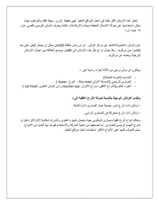 ‫الت‬ ‫المواقع‬ ‫داخل‬ ‫فى‬ ‫طلبا‬ ‫اكثر‬ ‫االوناش‬ ‫هذه‬ ‫تعتبر‬‫حيث‬ ‫والتركيب‬ ‫الفك‬ ‫.سهلة‬ ‫الوزن‬ ‫خفيفة‬ ‫فهى‬ ‫نفيذ‬
‫عزم‬ ‫باقصى‬ ‫البرجى‬ ‫الونش‬ ‫ويعرف‬ ‫عالية‬ ‫واالرتفاعات‬ ‫نسبية‬ ‫الخفيفة‬ ‫االحمال‬ ‫منوالة‬ ‫فى‬ ‫استخدامها‬ ‫يمكن‬
:‫ان‬ ‫حيث‬ ‫له‬-
‫=الحمولة‬ ‫الونش‬ ‫عزم‬×‫طاقتة‬ ‫ونش‬ ‫ان‬ ‫اى‬ . ‫الونش‬ ‫مركز‬ ‫عن‬ ‫البعد‬011‫يحمل‬ ‫ان‬ ‫يمكن‬ ‫طن‬2‫بعد‬ ‫على‬ ‫طن‬
01‫مر‬ ‫من‬ ‫مترا‬‫االو‬ ‫هذه‬ ‫مثل‬ ‫ذراع‬ ‫يصل‬ ‫وقد‬ , ‫كزيه‬‫الى‬ ‫ناش‬01‫متر‬‫االوناش‬ ‫احمال‬ ‫بين‬ ‫العالقة‬ ‫يوضح‬
. ‫مركزيه‬ ‫عن‬ ‫وبعدها‬ ‫البرجية‬
: ‫هى‬ ‫رئسية‬ ‫اجزاء‬ ‫ثالثة‬ ‫من‬ ‫برجى‬ ‫ونش‬ ‫اى‬ ‫ويتكون‬-
-)‫الحاملة‬ ‫(العربة‬ ‫الشاسيه‬
-‫الرئ‬ ‫الصارى‬‫ي‬‫االولى‬ ‫(الوصلة‬ ‫سى‬firs mast-‫البرج‬tower)
-‫العلوى(الذراع‬ ‫الجزء‬‫االفقى‬–‫االتزان‬ ‫ذراع‬counter jop-‫العلوى‬ ‫الونش‬ ‫رأس‬cat head)
:‫الى‬ ‫االفقية‬ ‫الذراع‬ ‫لحركة‬ ‫بالنسبة‬ ‫البرجية‬ ‫االوناش‬ ‫وتقسم‬-
-. ‫كاملة‬ ‫دائرة‬ ‫الصارى‬ ‫حول‬ ‫بصنية‬ ‫تدور‬ ‫اذرع‬ ‫ذات‬ ‫اوناش‬
-‫ذات‬ ‫اوناش‬‫الراسي‬ ‫المستوى‬ ‫فى‬ ‫متحركة‬ ‫اذرع‬
‫افقي‬ ‫أذرع‬ ‫انواع‬ ‫وهناك‬‫تلسكوبى‬ ‫وصارى‬ ‫ة‬‫او‬ ‫داخل‬ ‫االنزاالق‬ ‫امكانية‬ ‫له‬ ‫والذى‬ ‫العلوى‬ ‫بالجزء‬ ‫يتصل‬ ‫حيث‬
‫االنواع‬ ‫من‬ ‫العديد‬ ‫نها‬ ‫فيوحد‬ ‫واالستخدام‬ ‫الحركة‬ ‫ناحية‬ ‫من‬ ‫تصنيفها‬ ‫,اما‬ ‫للصارى‬ ‫الرئيسى‬ ‫الجسم‬ ‫خارج‬
.‫التنفيذ‬ ‫مواقع‬ ‫داخل‬ ‫استخداما‬ ‫االكثر‬ ‫االنواع‬ ‫على‬ ‫كمها‬ ‫التعرف‬ ‫سيتم‬
 