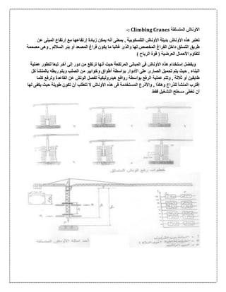‫المت‬ ‫األوناش‬‫سلقة‬Climbing Cranes:-
‫األوناش‬ ‫هذه‬ ‫تعتبر‬‫عن‬ ‫المبنى‬ ‫إرتفاع‬ ‫مع‬ ‫إرتفاعها‬ ‫زيادة‬ ‫يمكن‬ ‫أنه‬ ‫بمعنى‬ , ‫التلسكوبية‬ ‫األوناش‬ ‫بديلة‬
‫مصممة‬ ‫وهى‬ , ‫الساللم‬ ‫بئر‬ ‫أو‬ ‫المصعد‬ ‫فراغ‬ ‫يكون‬ ‫ما‬ ‫غالبا‬ ‫والذى‬ ‫لها‬ ‫المخصص‬ ‫الفراغ‬ ‫داخل‬ ‫التسلق‬ ‫طريق‬
) ‫الرياح‬ ‫قوة‬ ( ‫العرضية‬ ‫األحمال‬ ‫لتقاوم‬
‫هذه‬ ‫إستخدام‬ ‫ويفضل‬‫لتطور‬ ‫تبعا‬ ‫آخر‬ ‫إلى‬ ‫دور‬ ‫من‬ ‫ترتفع‬ ‫أنها‬ ‫حيث‬ ‫المرتفعة‬ ‫المبانى‬ ‫فى‬ ‫األوناش‬‫عملية‬
‫كل‬ ‫بالمنشأ‬ ‫ربطه‬ ‫ويتم‬ ‫الصلب‬ ‫من‬ ‫وخوابير‬ ‫أطواق‬ ‫بواسطة‬ ‫األدوار‬ ‫على‬ ‫الصارى‬ ‫تحميل‬ ‫يتم‬ ‫حيث‬ , ‫البناء‬
‫وترفع‬ ‫القاعدة‬ ‫عن‬ ‫الونش‬ ‫تفصل‬ ‫هيدروليكية‬ ‫روافع‬ ‫بواسطة‬ ‫الرفع‬ ‫عملية‬ ‫وتتم‬ , ‫ثالثة‬ ‫أو‬ ‫طابقين‬‫كلما‬
‫لها‬ ‫يكفى‬ ‫حيث‬ ‫طويلة‬ ‫تكون‬ ‫أن‬ ‫تتطلب‬ ‫ال‬ ‫األوناش‬ ‫هذه‬ ‫فى‬ ‫المستخدمة‬ ‫واألذرع‬ , ‫وهكذا‬ ‫للذراع‬ ‫المنشأ‬ ‫إقترب‬
‫فقط‬ ‫التشغيل‬ ‫مسطح‬ ‫تغطى‬ ‫أن‬
 