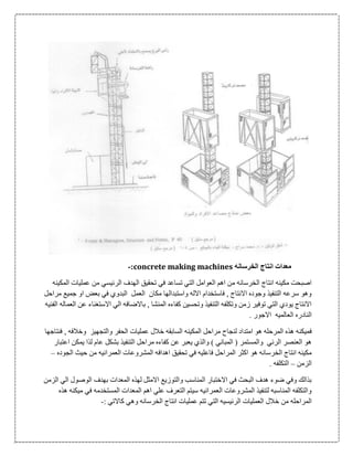‫الخرسانه‬ ‫انتاج‬ ‫معدات‬concrete making machines:-
‫الرئيسي‬ ‫الهدف‬ ‫تحقيق‬ ‫في‬ ‫تساعد‬ ‫التي‬ ‫العوامل‬ ‫اهم‬ ‫من‬ ‫الخرسانه‬ ‫انتاج‬ ‫مكينه‬ ‫اصبحت‬‫المكينه‬ ‫عمليات‬ ‫من‬
‫مراحل‬ ‫جميع‬ ‫او‬ ‫بعض‬ ‫في‬ ‫البدوي‬ ‫العمل‬ ‫مكان‬ ‫واستبدالها‬ ‫االله‬ ‫فاستخدام‬ , ‫االنتاج‬ ‫وجوده‬ ‫التنفيذ‬ ‫سرعه‬ ‫وهو‬
‫الفنيه‬ ‫العماله‬ ‫عن‬ ‫االستغناء‬ ‫الي‬ ‫باالضافه‬ , ‫المنشا‬ ‫كفاءه‬ ‫وتحسين‬ ‫التنفيذ‬ ‫وتكلفه‬ ‫زمن‬ ‫توفير‬ ‫التي‬ ‫يودي‬ ‫االنتاج‬
. ‫االجور‬ ‫العالميه‬ ‫النادره‬
‫فميكن‬‫فنتاجها‬ , ‫وخالفه‬ ‫والتجهيز‬ ‫الحفر‬ ‫عمليات‬ ‫خالل‬ ‫السابقه‬ ‫المكينه‬ ‫مراحل‬ ‫لنجاح‬ ‫امتداد‬ ‫هو‬ ‫المرحله‬ ‫هذه‬ ‫ه‬
‫اعتبار‬ ‫يمكن‬ ‫لذا‬ ‫عام‬ ‫بشكل‬ ‫التنفيذ‬ ‫مراحل‬ ‫كفاءه‬ ‫عن‬ ‫يعبر‬ ‫والذي‬ ) ‫المباني‬ ( ‫والمستمر‬ ‫الرئي‬ ‫العنصر‬ ‫هو‬
‫ال‬ ‫اهدافه‬ ‫تحقيق‬ ‫في‬ ‫فاعليه‬ ‫المراحل‬ ‫اكثر‬ ‫هو‬ ‫الخرسانه‬ ‫انتاج‬ ‫مكينه‬‫الجوده‬ ‫حيث‬ ‫من‬ ‫العمرانيه‬ ‫مشروعات‬–
‫الزمن‬–. ‫التكلفه‬
‫الزمن‬ ‫الي‬ ‫الوصول‬ ‫بهدف‬ ‫المعدات‬ ‫لهذه‬ ‫االمثل‬ ‫والتوزيع‬ ‫المناسب‬ ‫االختبار‬ ‫في‬ ‫البحث‬ ‫هدف‬ ‫ضوء‬ ‫وفي‬ ‫بذالك‬
‫هذه‬ ‫ميكنه‬ ‫في‬ ‫المستخدمه‬ ‫المعدات‬ ‫اهم‬ ‫علي‬ ‫التعرف‬ ‫سيتم‬ ‫العمرانيه‬ ‫المشروعات‬ ‫لتنفيذ‬ ‫المناسبه‬ ‫والتكلفه‬
‫خ‬ ‫من‬ ‫المراحله‬: ‫كاالتي‬ ‫وهي‬ ‫الخرسانه‬ ‫انتاج‬ ‫عمليات‬ ‫تتم‬ ‫التي‬ ‫الرئيسيه‬ ‫العمليات‬ ‫الل‬-
 