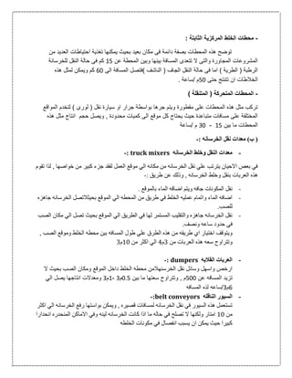 -‫المرك‬ ‫الخلط‬ ‫محطات‬: ‫الثابتة‬ ‫زية‬
‫العدي‬ ‫احتياطات‬ ‫تغذية‬ ‫يمكنها‬ ‫بحيث‬ ‫بعيد‬ ‫مكان‬ ‫فى‬ ‫دائمة‬ ‫بصفة‬ ‫المحطات‬ ‫هذه‬ ‫توضح‬‫من‬ ‫د‬
‫عن‬ ‫المحطة‬ ‫وبين‬ ‫بينها‬ ‫المسافة‬ ‫تتعدى‬ ‫ال‬ ‫والتى‬ ‫المجاورة‬ ‫المشروعات‬00‫للخرسانة‬ ‫النقل‬ ‫حالة‬ ‫فى‬ ‫كم‬
‫ا‬ ‫)فتصل‬ ‫الناشف‬ ( ‫الجاف‬ ‫النقل‬ ‫حالة‬ ‫فى‬ ‫اما‬ ) ‫الطرية‬ ( ‫الرطبة‬‫الى‬ ‫لمسافة‬31‫هذه‬ ‫لمثل‬ ‫ويمكن‬ ‫كم‬
‫ال‬‫حتى‬ ‫تتنتج‬ ‫ان‬ ‫خالطات‬01. ‫/ساعة‬ ‫م‬
-) ‫المتنقلة‬ ( ‫المتحركة‬ ‫المحطات‬
‫المواق‬ ‫لتخدم‬ ) ‫لورى‬ ( ‫نقل‬ ‫سيارة‬ ‫او‬ ‫جرار‬ ‫بواسطة‬ ‫جرها‬ ‫ويتم‬ ‫مقطورة‬ ‫على‬ ‫المحطات‬ ‫هذه‬ ‫مثل‬ ‫تركب‬‫ع‬
‫وي‬ , ‫محدودة‬ ‫كميات‬ ‫الى‬ ‫موقع‬ ‫كل‬ ‫يحتاج‬ ‫حيث‬ ‫متباعدة‬ ‫مسافات‬ ‫على‬ ‫المختلفة‬‫مثل‬ ‫انتاج‬ ‫حجم‬ ‫صل‬‫هذه‬
‫بين‬ ‫ما‬ ‫المحطات‬00-31‫/ساعة‬ ‫م‬
: ‫الخرسانه‬ ‫نقل‬ ‫معدات‬ )‫ب‬ (-
-‫الخرسانه‬ ‫وخلط‬ ‫النقل‬ ‫معدات‬truck mixers:-
‫تقوم‬ ‫لذا‬ , ‫خواصها‬ ‫من‬ ‫كبير‬ ‫جزء‬ ‫لفقد‬ ‫العمل‬ ‫موقع‬ ‫الي‬ ‫مكانه‬ ‫من‬ ‫الخرسانه‬ ‫نقل‬ ‫علي‬ ‫يترتب‬ ‫االحيان‬ ‫بعص‬ ‫في‬
‫و‬ ‫بنقل‬ ‫العربات‬ ‫هذه‬: ‫طريق‬ ‫عن‬ ‫وذلك‬ , ‫الخرسانه‬ ‫خلط‬-
-. ‫بالموقع‬ ‫الماء‬ ‫اضاقه‬ ‫ويتم‬ ‫جافه‬ ‫المكونات‬ ‫نقل‬
-‫جاهزه‬ ‫الخرسانه‬ ‫بحيثالتصل‬ ‫الموقع‬ ‫الي‬ ‫المحطه‬ ‫من‬ ‫طريق‬ ‫في‬ ‫الخلط‬ ‫عمليه‬ ‫واتمام‬ ‫الماء‬ ‫اضافه‬
.‫للصب‬
-‫الصب‬ ‫مكان‬ ‫الي‬ ‫تصل‬ ‫بحيث‬ ‫الموقع‬ ‫الي‬ ‫الطريق‬ ‫في‬ ‫لها‬ ‫المستمر‬ ‫والتقليب‬ ‫جاهزه‬ ‫الخرسانه‬ ‫نقل‬
‫ح‬ ‫في‬.‫ونصف‬ ‫ساعه‬ ‫دود‬
, ‫الصب‬ ‫وموقع‬ ‫الخلط‬ ‫محطه‬ ‫بين‬ ‫المسافه‬ ‫طول‬ ‫علي‬ ‫الطرق‬ ‫هذه‬ ‫من‬ ‫طريقه‬ ‫اي‬ ‫اختيار‬ ‫ويتوقف‬
‫من‬ ‫العربات‬ ‫هذه‬ ‫سعه‬ ‫وتتراوح‬0‫م‬0‫من‬ ‫اكثر‬ ‫الي‬16‫م‬0
-‫القالبه‬ ‫العربات‬dumpers:-
‫ال‬ ‫بحيث‬ ‫الصب‬ ‫ومكان‬ ‫الموقع‬ ‫داخل‬ ‫الخلط‬ ‫محطه‬ ‫الخرسنهالمن‬ ‫نقل‬ ‫وسائل‬ ‫واسهل‬ ‫ارخص‬
‫الم‬ ‫تزيد‬‫عن‬ ‫سافه‬011‫بين‬ ‫ما‬ ‫سعتها‬ ‫وتتراوح‬ , ‫م‬1.0‫م‬3-0‫م‬3‫الي‬ ‫يصل‬ ‫انتاجها‬ ‫ومعدالت‬
3‫م‬3‫المسافه‬ ‫لذه‬ ‫/ساعه‬
-‫الناقله‬ ‫السيور‬belt conveyors:-
‫اكثر‬ ‫الي‬ ‫الخرسانه‬ ‫رفع‬ ‫بواستها‬ ‫ويمكن‬ , ‫قصيره‬ ‫لمسافات‬ ‫الخرسانه‬ ‫نقل‬ ‫في‬ ‫السيور‬ ‫هذه‬ ‫تستعمل‬
‫من‬16‫ك‬ ‫اذا‬ ‫ما‬ ‫حاله‬ ‫في‬ ‫تصلح‬ ‫ال‬ ‫ولكنها‬ ‫امتار‬‫انحدارا‬ ‫المنحدره‬ ‫االماكن‬ ‫وفي‬ ‫لينه‬ ‫الخرسانه‬ ‫انت‬
‫الخلطه‬ ‫مكونات‬ ‫في‬ ‫انفصال‬ ‫يسبب‬ ‫ان‬ ‫يمكن‬ ‫حيث‬ ‫كبيرا‬
 