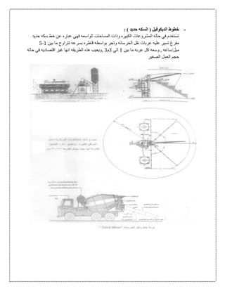 -: ) ‫حديد‬ ‫السكه‬ ( ‫الديكوفيل‬ ‫خطوط‬
‫حديد‬ ‫سكه‬ ‫خط‬ ‫عن‬ ‫عباره‬ ‫فهي‬ ‫الواسعه‬ ‫المساحات‬ ‫وذات‬ ‫الكبيره‬ ‫المشروعات‬ ‫حاله‬ ‫في‬ ‫تستخدم‬
‫قا‬ ‫بواسطه‬ ‫وتجر‬ ‫الخرسانه‬ ‫نقل‬ ‫عربات‬ ‫عليه‬ ‫تسير‬ ‫مفرغ‬‫بين‬ ‫ما‬ ‫تتراوح‬ ‫بسرعه‬ ‫طره‬1-5
‫بين‬ ‫ما‬ ‫عربه‬ ‫كل‬ ‫وسعه‬ , ‫ميل/ساعه‬1‫الي‬0‫م‬0‫حاله‬ ‫في‬ ‫اقتصاديه‬ ‫غير‬ ‫انها‬ ‫الطريقه‬ ‫هذه‬ ‫,ويعيب‬
‫الصغير‬ ‫العمل‬ ‫حجم‬
 