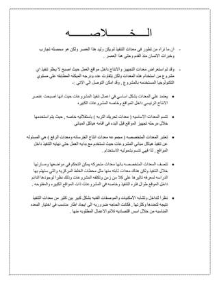 ‫ال‬‫ــــ‬‫خ‬‫ــــــــ‬‫ال‬‫صـــــــ‬‫ه‬
-‫نر‬ ‫ما‬ ‫ان‬‫ا‬‫تجارب‬ ‫محصله‬ ‫هو‬ ‫ولكن‬ ‫العصر‬ ‫هذا‬ ‫وليد‬ ‫يكن‬ ‫لم‬ ‫التنفيذ‬ ‫معدات‬ ‫في‬ ‫تطور‬ ‫من‬ ‫ه‬
‫اال‬ ‫وخبرات‬. ‫العصر‬ ‫هذا‬ ‫وحتي‬ ‫القدم‬ ‫منذ‬ ‫نسان‬
-‫استعراض‬ ‫تم‬ ‫وقد‬‫م‬‫اي‬ ‫تنفيذ‬ ‫يخلو‬ ‫ال‬ ‫اصبح‬ ‫حيث‬ ‫العمل‬ ‫مواقع‬ ‫داخل‬ ‫واالنتاج‬ ‫التجهيز‬ ‫عدات‬
‫مستوي‬ ‫علي‬ ‫المطابقه‬ ‫الميكنه‬ ‫ودرجه‬ ‫عدد‬ ‫يتفاوت‬ ‫ولكن‬ ‫المعدات‬ ‫هذه‬ ‫استخدام‬ ‫من‬ ‫مشروع‬
: ‫االتي‬ ‫الي‬ ‫التوصل‬ ‫امكن‬ ‫وقد‬ , ‫بالمشروع‬ ‫المستخدمه‬ ‫التكنولوجيا‬-
‫عنصر‬ ‫اصبحت‬ ‫انها‬ ‫حيث‬ ‫المشروعات‬ ‫تنفيذ‬ ‫اعمال‬ ‫في‬ ‫اساسي‬ ‫بشكل‬ ‫المعدات‬ ‫علي‬ ‫يعتمد‬
‫الكبيره‬ ‫المشروعات‬ ‫وخاصه‬ ‫المواقع‬ ‫داخل‬ ‫الرئيسي‬ ‫االنتاج‬
‫استخدمها‬ ‫يتم‬ ‫حيث‬ , ‫خاصه‬ ‫باستقالليه‬ ) ‫التربه‬ ‫تحريك‬ ‫معدات‬ ( ‫االساسيه‬ ‫المعدات‬ ‫تتسم‬
‫هيا‬ ‫اقامه‬ ‫في‬ ‫البدء‬ ‫قبل‬ ‫المواقع‬ ‫تجهيز‬ ‫مرحله‬ ‫خالل‬‫المباني‬ ‫كل‬
‫المسئوله‬ ‫هي‬ ) ‫الرفع‬ ‫ومعدات‬ ‫الخرسانه‬ ‫انتاج‬ ‫معدات‬ ‫مجموعه‬ ( ‫المتخصصه‬ ‫المعدات‬ ‫تعتبر‬
‫داخل‬ ‫التنفيذ‬ ‫نهايه‬ ‫حتي‬ ‫العمل‬ ‫بدايه‬ ‫مع‬ ‫تستخدم‬ ‫حيث‬ ‫المشروعات‬ ‫مباني‬ ‫هياكل‬ ‫تنفيذ‬ ‫عن‬
. ‫االستخدام‬ ‫بشموليه‬ ‫تتسم‬ ‫فهي‬ ‫لذا‬ , ‫المواقع‬
‫متحرك‬ ‫معدات‬ ‫بانها‬ ‫المتخصصه‬ ‫المعدات‬ ‫تتصف‬‫ومسارتها‬ ‫مواضعها‬ ‫في‬ ‫التحكم‬ ‫يمكن‬ ‫ه‬
‫بها‬ ‫ستهتم‬ ‫والتي‬ ‫المركزيه‬ ‫الخلط‬ ‫محطات‬ ‫مثل‬ ‫منها‬ ‫ثابته‬ ‫معدات‬ ‫هناك‬ ‫ولكن‬ ‫التنفيذ‬ ‫خالل‬
‫الدائم‬ ‫لوجودها‬ ‫نظرا‬ ‫وذلك‬ ‫المشروعات‬ ‫وتكلفه‬ ‫زمن‬ ‫من‬ ‫كال‬ ‫علي‬ ‫تاثيرها‬ ‫لمعرفه‬ ‫الدراسه‬
‫المواقع‬ ‫ذات‬ ‫المشروعات‬ ‫في‬ ‫وخاصه‬ ‫التنفيذ‬ ‫فتره‬ ‫طوال‬ ‫الموقع‬ ‫داخل‬. ‫والمفتوحه‬ ‫الكبيره‬
‫التنفيذ‬ ‫معدات‬ ‫من‬ ‫كثير‬ ‫بين‬ ‫كبير‬ ‫بشكل‬ ‫الفنيه‬ ‫والموصفات‬ ‫االمكنيات‬ ‫وتشابه‬ ‫لتداخل‬ ‫نظرا‬
‫المعده‬ ‫اختيار‬ ‫في‬ ‫مناسب‬ ‫اطار‬ ‫ايجاد‬ ‫الي‬ ‫ضروريه‬ ‫الحاجه‬ ‫فكانت‬ , ‫وكثرتها‬ ‫لتعددها‬ ‫نتيجه‬
. ‫منها‬ ‫المطلوبه‬ ‫االعمال‬ ‫تالئم‬ ‫اقتصاديه‬ ‫اسس‬ ‫خالل‬ ‫من‬ ‫المناسبه‬
 