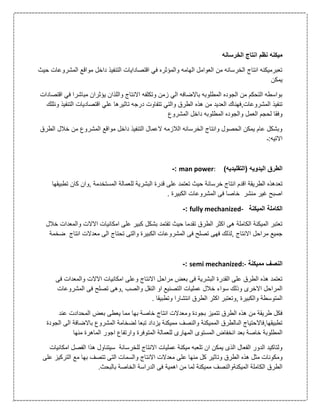 ‫ن‬ ‫ميكنه‬‫الخرسانه‬ ‫انتاج‬ ‫ظم‬
‫المش‬ ‫مواقع‬ ‫داخل‬ ‫التنفيذ‬ ‫اقتصادايات‬ ‫في‬ ‫والمؤثره‬ ‫الهامه‬ ‫العوامل‬ ‫من‬ ‫الخرسانه‬ ‫انتاج‬ ‫تعبرميكنه‬‫حيث‬ ‫روعات‬
‫يمكن‬
‫ف‬ ‫مباشرا‬ ‫يؤثران‬ ‫واللذان‬ ‫االنتاج‬ ‫وتكلفه‬ ‫زمن‬ ‫الي‬ ‫باالضافه‬ ‫المطلوبه‬ ‫الجوده‬ ‫من‬ ‫التحكم‬ ‫بواسطه‬‫اقتصادات‬ ‫ي‬
‫هذه‬ ‫من‬ ‫العديد‬ ‫المشروعات,فهناك‬ ‫تنفيذ‬‫ال‬ ‫اقتصاديات‬ ‫علي‬ ‫تاثيرها‬ ‫درجه‬ ‫تتفاوت‬ ‫والتي‬ ‫الطرق‬‫ونللك‬ ‫تنفيذ‬
‫المشروع‬ ‫داخل‬ ‫المطلوبه‬ ‫والجوده‬ ‫العمل‬ ‫لحجم‬ ‫وفقا‬
‫ا‬ ‫خالل‬ ‫من‬ ‫المشروع‬ ‫مواقع‬ ‫داخل‬ ‫التنفيذ‬ ‫العمال‬ ‫الالزمه‬ ‫الخرسانه‬ ‫وانتاج‬ ‫الحصول‬ ‫يمكن‬ ‫عام‬ ‫وبشكل‬‫لطرق‬
‫االتيه:ـ‬
)‫(التقليديه‬ ‫اليدويه‬ ‫الطرق‬man power::-
‫تع‬‫ت‬ ‫كان‬ ‫,وان‬ ‫المستخدمة‬ ‫للعمالة‬ ‫البشرية‬ ‫قدرة‬ ‫على‬ ‫تعتمد‬ ‫حيث‬ ‫خرسانة‬ ‫انتاج‬ ‫اقدم‬ ‫الطريقة‬ ‫دهذه‬‫طبيقها‬
. ‫الكبيرة‬ ‫المشروعات‬ ‫فى‬ ‫خاصا‬ ‫منشر‬ ‫غير‬ ‫اصبح‬
‫الميكنة‬ ‫الكاملة‬fully mechanized-:-
‫االالت‬ ‫امكانيات‬ ‫على‬ ‫كبير‬ ‫بشكل‬ ‫تفتمد‬ ‫حيث‬ ‫تقدما‬ ‫الطرق‬ ‫اكثر‬ ‫هى‬ ‫الكاملة‬ ‫الميكنة‬ ‫تعتبر‬‫و‬‫خالل‬ ‫المعدات‬
‫انتاج‬ ‫معدالت‬ ‫الى‬ ‫تحتاج‬ ‫والتى‬ ‫الكبيرة‬ ‫المشروعات‬ ‫فى‬ ‫تصلح‬ ‫فهى‬ ‫,لذلك‬ ‫االنتاج‬ ‫مراحل‬ ‫جميع‬‫ضخمة‬
‫مميكنة‬ ‫النصف‬semi mechanized:-:-
‫ف‬ ‫والمعدات‬ ‫االالت‬ ‫امكانيات‬ ‫وعلى‬ ‫االنتاج‬ ‫مراحل‬ ‫بعض‬ ‫فى‬ ‫البشرية‬ ‫القدرة‬ ‫على‬ ‫الطرق‬ ‫هذه‬ ‫تعتمد‬‫ى‬
‫خ‬ ‫سواء‬ ‫وذلك‬ ‫االخرى‬ ‫المراحل‬‫المشروعات‬ ‫فى‬ ‫تصلح‬ ‫,وهى‬ ‫والصب‬ ‫النقل‬ ‫او‬ ‫التصنيع‬ ‫عمليات‬ ‫الل‬
. ‫وتطبيقا‬ ‫انتشارا‬ ‫الطرق‬ ‫اكثر‬ ‫,وتعتبر‬ ‫والكبيرة‬ ‫المتوسطة‬
‫عند‬ ‫المحدادت‬ ‫بعض‬ ‫يعطى‬ ‫مما‬ ‫بها‬ ‫خاصة‬ ‫انتاج‬ ‫ومعدالت‬ ‫بجودة‬ ‫تتميز‬ ‫الطرق‬ ‫هذه‬ ‫من‬ ‫طريقة‬ ‫فكل‬
‫تبعا‬ ‫يزداد‬ ‫مميكنة‬ ‫والنصف‬ ‫المميكنة‬ ‫الىالطرق‬ ‫تطبيقها,فاالحتياج‬‫باالضا‬ ‫المشروع‬ ‫لضخامة‬‫الجودة‬ ‫الى‬ ‫فة‬
‫الم‬ ‫للعمالة‬ ‫المهارى‬ ‫المستوى‬ ‫انخفاض‬ ‫بعد‬ ‫خاصة‬ ‫المطلوبة‬‫منها‬ ‫الماهرة‬ ‫اجور‬ ‫وارتفاع‬ ‫توفرة‬
‫امكانيات‬ ‫الفصل‬ ‫هذا‬ ‫سيتناول‬ ‫للخرسانة‬ ‫االنتاج‬ ‫عمليات‬ ‫ميكنة‬ ‫تلعبه‬ ‫ان‬ ‫يمكن‬ ‫الذى‬ ‫الفعال‬ ‫الدور‬ ‫ولتاكيد‬
‫ع‬ ‫منها‬ ‫كل‬ ‫وتاثير‬ ‫الطرق‬ ‫هذه‬ ‫مثل‬ ‫ومكونات‬‫على‬ ‫التركيز‬ ‫مع‬ ‫بها‬ ‫تتصف‬ ‫التى‬ ‫والسمات‬ ‫االنتاج‬ ‫معدالت‬ ‫لى‬
.‫بالبحث‬ ‫الخاصة‬ ‫الدراسة‬ ‫فى‬ ‫اهمية‬ ‫من‬ ‫لما‬ ‫مميكنة‬ ‫الميكنةوالنصف‬ ‫الكاملة‬ ‫الطرق‬
 