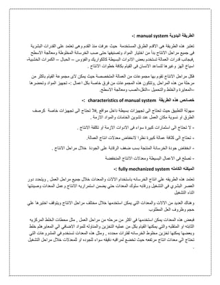 ‫ا‬‫ل‬‫اليدوية‬ ‫طريقة‬manual system:-
‫ا‬ ‫القدرات‬ ‫على‬ ‫تعتمد‬ ‫وهى‬ ‫القدم‬ ‫منذ‬ ‫عرفت‬ ‫حيث‬ ‫المستخدمة‬ ‫الطرق‬ ‫االقدم‬ ‫هى‬ ‫الطريقة‬ ‫هذه‬ ‫تعتبر‬‫لبشرية‬
‫ا‬ ‫ومعالجة‬ ‫المخلوطة‬ ‫الخرسانة‬ ‫صب‬ ‫حتى‬ ‫وتصنيفها‬ ‫المواد‬ ‫اختيار‬ ‫من‬ ‫بدأ‬ ‫االنتاج‬ ‫مراحل‬ ‫جميع‬ ‫فى‬‫السطح‬
‫,ف‬‫والفؤوس‬ ‫كالكواريك‬ ‫البسيطة‬ ‫االدوات‬ ‫بعض‬ ‫تستخدم‬ ‫العمالة‬ ‫قدرات‬ ‫بجانب‬–‫الحبال‬–‫الكمر‬‫الخشبية‬ ‫ات‬-
. ‫االنتاج‬ ‫خطوات‬ ‫بكافة‬ ‫القيام‬ ‫فى‬ ‫االنسان‬ ‫لتساعد‬ ‫وغيرها‬ ‫الهز‬ ‫اسياخ‬
‫باكث‬ ‫القيام‬ ‫مجموعة‬ ‫الى‬ ‫يمكن‬ ‫حيث‬ ‫المتخصصة‬ ‫العمالة‬ ‫من‬ ‫مجموعات‬ ‫بها‬ ‫تقوم‬ ‫االنتاج‬ ‫مراحل‬ ‫فكل‬‫من‬ ‫ر‬
‫م‬ ‫مرحلة‬: ‫اعمال‬ ‫بكل‬ ‫خاصة‬ ‫فرق‬ ‫من‬ ‫المجموعات‬ ‫هذه‬ ‫,وتتكون‬ ‫المراحل‬ ‫هذه‬ ‫ن‬-‫وتحضرها‬ ‫المواد‬ ‫تجهيز‬
–‫والتحميل‬ ‫والخلط‬ ‫المعايرة‬–‫النقل‬-.‫االسطح‬ ‫ومعالجة‬ ‫الصب‬
‫الطريقة‬ ‫هذه‬ ‫خصائص‬characteristics of manual system:-
‫تحتاج‬ ‫,فال‬ ‫مواقع‬ ‫داخل‬ ‫بسيطة‬ ‫تجهيزات‬ ‫الى‬ ‫تحتاج‬ ‫حيث‬ ‫التطبيق‬ ‫سهولة‬‫كرصف‬ ‫خاصة‬ ‫تجهيزات‬ ‫الى‬
. ‫االزمة‬ ‫والمواد‬ ‫الخامات‬ ‫تشوين‬ ‫عند‬ ‫العمل‬ ‫مكان‬ ‫نسوية‬ ‫او‬ ‫الطرق‬
-. ‫االنتاج‬ ‫تكلفة‬ ‫او‬ ‫االزمة‬ ‫االدوات‬ ‫فى‬ ‫سواء‬ ‫كبيرة‬ ‫اسثمارات‬ ‫الى‬ ‫تحتاج‬ ‫ال‬
-.‫العمالة‬ ‫انتاج‬ ‫معدالت‬ ‫النخفاض‬ ‫نظرا‬ ‫كبيرة‬ ‫عمالة‬ ‫كثافة‬ ‫الى‬ ‫تحتاج‬
-‫بسب‬ ‫المنتجة‬ ‫الخرسانة‬ ‫جودة‬ ‫انخفاض‬. ‫االنتاج‬ ‫مراحل‬ ‫خالل‬ ‫الجودة‬ ‫على‬ ‫الرقابة‬ ‫ضغف‬
-‫المنخفضة‬ ‫االنتاج‬ ‫ومعدالت‬ ‫البسيطة‬ ‫االعمال‬ ‫فى‬ ‫تصلح‬
‫الكامله‬ ‫الميكنه‬fully mechanized system:-
‫ب‬ ‫الخرسانه‬ ‫انتاج‬ ‫علي‬ ‫الطريقه‬ ‫هذه‬ ‫تعتمد‬‫ا‬‫دور‬ ‫ويتحدد‬ , ‫العمل‬ ‫مراحل‬ ‫جميع‬ ‫خالل‬ ‫والمعدات‬ ‫االالت‬ ‫ستخدام‬
‫التش‬ ‫في‬ ‫البشري‬ ‫العصر‬‫وصينتها‬ ‫المعدات‬ ‫وعمل‬ ‫االنتاج‬ ‫استمراريه‬ ‫يضمن‬ ‫حتي‬ ‫المعدات‬ ‫سلوك‬ ‫ورقابه‬ ‫غيل‬
‫التشغيل‬ ‫اثناء‬
‫اخ‬ ‫ويتوقف‬ ‫االنتاج‬ ‫مراحل‬ ‫مختلف‬ ‫خالل‬ ‫استخدمها‬ ‫يمكن‬ ‫التي‬ ‫والمعدات‬ ‫االالت‬ ‫من‬ ‫العديد‬ ‫وهناك‬‫علي‬ ‫تيرها‬
‫المطلوب‬ ‫العل‬ ‫وظروف‬ ‫حجم‬
‫م‬ ‫من‬ ‫مرحله‬ ‫من‬ ‫اكثر‬ ‫في‬ ‫استخدمها‬ ‫يمكن‬ ‫المعدات‬ ‫هذه‬ ‫فبعض‬‫المركزيه‬ ‫الخلط‬ ‫محطات‬ ‫مثل‬ , ‫العمل‬ ‫راحل‬
‫خلط‬ ‫المعايرهثم‬ ‫الي‬ ‫االضافي‬ ‫للمواد‬ ‫والمناوله‬ ‫التخزين‬ ‫عمليه‬ ‫من‬ ‫بكل‬ ‫القيام‬ ‫يمكنها‬ ‫والتي‬ ‫المتقلبه‬ ‫او‬ ‫الثابته‬
‫التي‬ ‫المشروعات‬ ‫في‬ ‫تسنخدم‬ ‫المعدات‬ ‫هذه‬ ‫ومثل‬ , ‫محدده‬ ‫لفترات‬ ‫الخرسانه‬ ‫مخلوط‬ ‫تخزين‬ ‫يمكنها‬ ‫وبعضها‬
‫انتاج‬ ‫معدات‬ ‫الي‬ ‫تحتاج‬‫التشغيل‬ ‫مراحل‬ ‫خالل‬ ‫للمعدالت‬ ‫او‬ ‫للجوده‬ ‫سواء‬ ‫دقيقه‬ ‫لمراقبه‬ ‫تخضع‬ ‫حيث‬ ‫مرتفعه‬
.
 