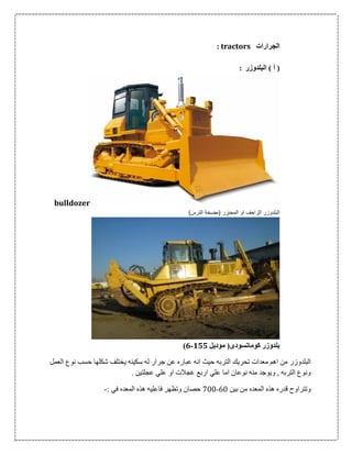 ‫الجرارات‬: tractors
‫البلدوزر‬ ) ‫أ‬ (:
bulldozer
)‫الترس‬ ‫(مضخة‬ ‫المجنزر‬ ‫او‬ ‫الزاحف‬ ‫البلدوزر‬
‫موديل‬ (‫كوماتسودى‬ ‫بلدوزر‬511-6)
‫البلدوز‬‫العمل‬ ‫نوع‬ ‫حسب‬ ‫شكلها‬ ‫يختلف‬ ‫سكينه‬ ‫له‬ ‫جرار‬ ‫عن‬ ‫عباره‬ ‫انه‬ ‫حيث‬ ‫التربه‬ ‫تحريك‬ ‫معدات‬ ‫اهم‬ ‫من‬ ‫ر‬
. ‫عجلتين‬ ‫علي‬ ‫او‬ ‫عجالت‬ ‫اربع‬ ‫علي‬ ‫اما‬ ‫نوعان‬ ‫منه‬ ‫ويوجد‬ , ‫التربه‬ ‫ونوع‬
‫بين‬ ‫من‬ ‫المعده‬ ‫هذه‬ ‫قدره‬ ‫وتتراوح‬06-066: ‫في‬ ‫المعده‬ ‫هذه‬ ‫فاعليه‬ ‫وتظهر‬ ‫حصان‬-
 