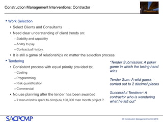5th Construction Management Summit 2016
Construction Management Interventions: Contractor
• Work Selection
• Select Clients and Consultants
• Need clear understanding of client trends on:
– Stability and capability
– Ability to pay
– Contractual history
• It is still a game of relationships no matter the selection process
• Tendering
• Consistent process with equal priority provided to:
– Costing
– Programming
– Risk quantification
– Commercial
• No use planning after the tender has been awarded
– 2 man-months spent to compute 100,000 man month project ?
11
“Tender Submission: A poker
game in which the losing hand
wins
Tender Sum: A wild guess
carried out to 2 decimal places
Successful Tenderer: A
contractor who is wondering
what he left out”
 