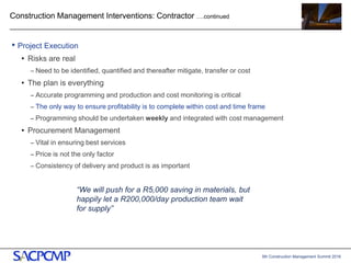 5th Construction Management Summit 2016
Construction Management Interventions: Contractor ….continued
• Project Execution
• Risks are real
– Need to be identified, quantified and thereafter mitigate, transfer or cost
• The plan is everything
– Accurate programming and production and cost monitoring is critical
– The only way to ensure profitability is to complete within cost and time frame
– Programming should be undertaken weekly and integrated with cost management
• Procurement Management
– Vital in ensuring best services
– Price is not the only factor
– Consistency of delivery and product is as important
12
“We will push for a R5,000 saving in materials, but
happily let a R200,000/day production team wait
for supply”
 