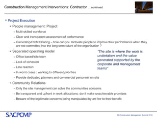 5th Construction Management Summit 2016
Construction Management Interventions: Contractor ….continued
• Project Execution
• People management: Project
– Multi-skilled workforce
– Clear and transparent assessment of performance
– Ownership/Profit Sharing – how can you motivate people to improve their performance when they
are not committed into the long term future of the organisation ?
• Separated operating model
– Office based/site team
– Lack of cohesion
– Late reaction
– In worst cases : working to different priorities
– Provide dedicated planners and commercial personnel on site
• Community Relations
– Only the site management can solve the communities concerns
– Be transparent and upfront in work allocations: don’t make unachievable promises
– Beware of the legitimate concerns being manipulated by an few to their benefit
14
“The site is where the work is
undertaken and the value
generated supported by the
corporate and management
teams”
 