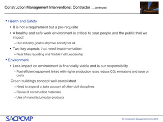 5th Construction Management Summit 2016
Construction Management Interventions: Contractor ….continued
• Health and Safety
• It is not a requirement but a pre-requisite
• A healthy and safe work environment is critical to your people and the public that we
impact
– Our industry goal is improve society for all
• Two key aspects that need implementation:
– Near Miss reporting and Visible Felt Leadership
• Environment
• Less impact on environment is financially viable and is our responsibility
– Fuel efficient equipment linked with higher production rates reduce CO2 emissions and save on
costs
Green buildings concept well established
– Need to expand to take account of other civil disciplines
– Reuse of construction materials
– Use of manufacturing by-products
15
 