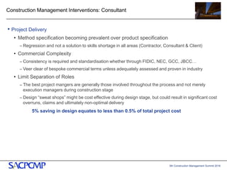 5th Construction Management Summit 2016
Construction Management Interventions: Consultant
• Project Delivery
• Method specification becoming prevalent over product specification
– Regression and not a solution to skills shortage in all areas (Contractor, Consultant & Client)
• Commercial Complexity
– Consistency is required and standardisation whether through FIDIC, NEC, GCC, JBCC…
– Veer clear of bespoke commercial terms unless adequately assessed and proven in industry
• Limit Separation of Roles
– The best project mangers are generally those involved throughout the process and not merely
execution managers during construction stage
– Design “sweat shops” might be cost effective during design stage, but could result in significant cost
overruns, claims and ultimately non-optimal delivery
5% saving in design equates to less than 0.5% of total project cost
16
 