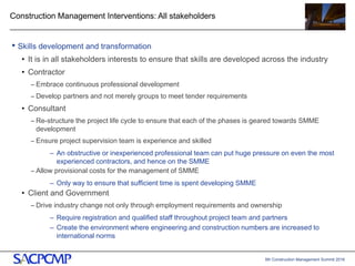 5th Construction Management Summit 2016
Construction Management Interventions: All stakeholders
• Skills development and transformation
• It is in all stakeholders interests to ensure that skills are developed across the industry
• Contractor
– Embrace continuous professional development
– Develop partners and not merely groups to meet tender requirements
• Consultant
– Re-structure the project life cycle to ensure that each of the phases is geared towards SMME
development
– Ensure project supervision team is experience and skilled
– An obstructive or inexperienced professional team can put huge pressure on even the most
experienced contractors, and hence on the SMME
– Allow provisional costs for the management of SMME
– Only way to ensure that sufficient time is spent developing SMME
• Client and Government
– Drive industry change not only through employment requirements and ownership
– Require registration and qualified staff throughout project team and partners
– Create the environment where engineering and construction numbers are increased to
international norms
19
 