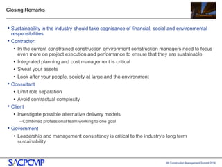 5th Construction Management Summit 2016
Closing Remarks
• Sustainability in the industry should take cognisance of financial, social and environmental
responsibilities
• Contractor:
• In the current constrained construction environment construction managers need to focus
even more on project execution and performance to ensure that they are sustainable
• Integrated planning and cost management is critical
• Sweat your assets
• Look after your people, society at large and the environment
• Consultant
• Limit role separation
• Avoid contractual complexity
• Client
• Investigate possible alternative delivery models
– Combined professional team working to one goal
• Government
• Leadership and management consistency is critical to the industry’s long term
sustainability
20
 