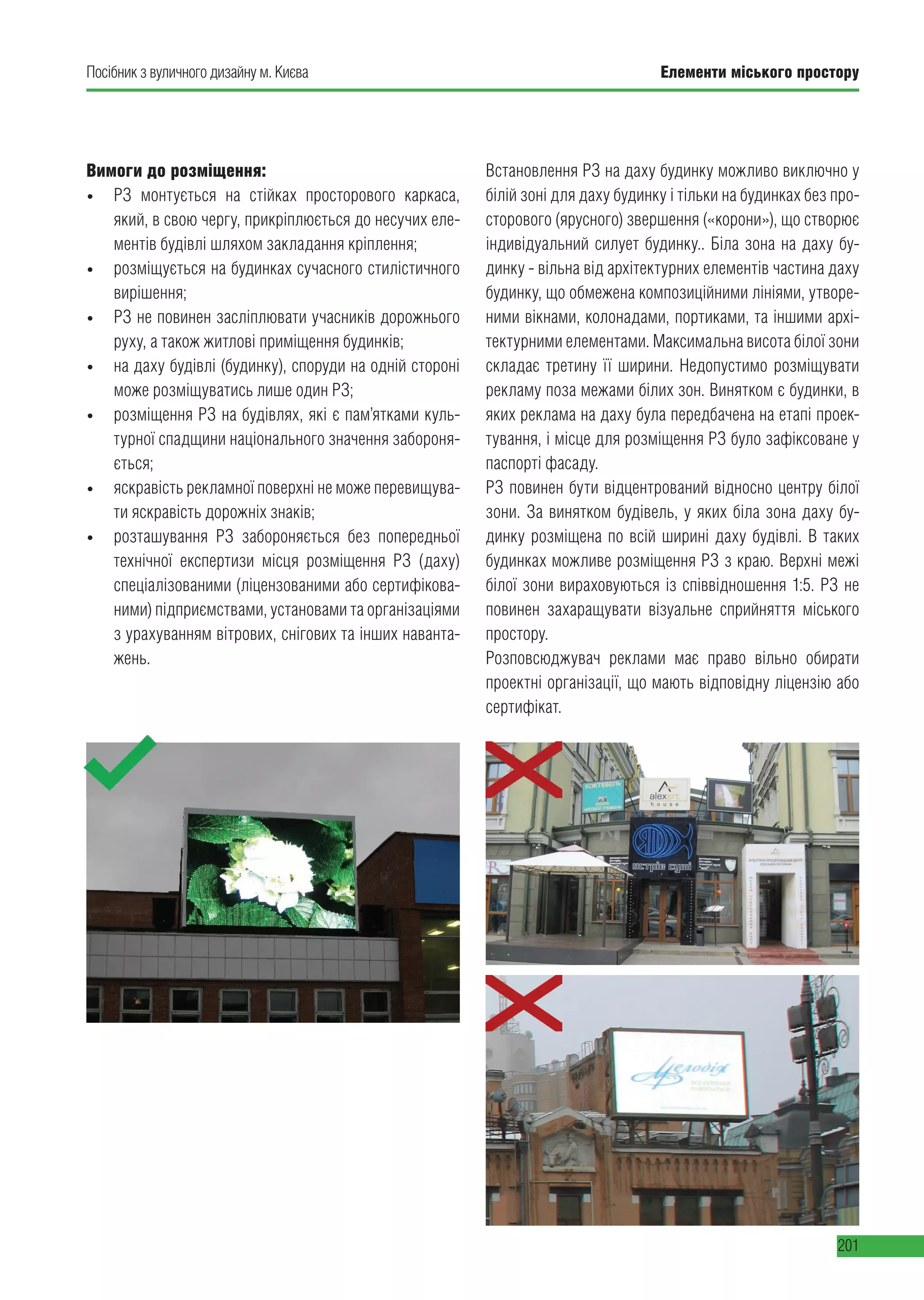Елементи міського простору
201
Посібник з вуличного дизайну м. Києва
Вимоги до розміщення:
• РЗ монтується на стійках просторового каркаса,
який, в свою чергу, прикріплюється до несучих еле-
ментів будівлі шляхом закладання кріплення;
• розміщується на будинках сучасного стилістичного
вирішення;
• РЗ не повинен засліплювати учасників дорожнього
руху, а також житлові приміщення будинків;
• на даху будівлі (будинку), споруди на одній стороні
може розміщуватись лише один РЗ;
• розміщення РЗ на будівлях, які є пам’ятками куль-
турної спадщини національного значення забороня-
ється;
• яскравість рекламної поверхні не може перевищува-
ти яскравість дорожніх знаків;
• розташування РЗ забороняється без попередньої
технічної експертизи місця розміщення РЗ (даху)
спеціалізованими (ліцензованими або сертифікова-
ними) підприємствами, установами та організаціями
з урахуванням вітрових, снігових та інших наванта-
жень.
Встановлення РЗ на даху будинку можливо виключно у
білій зоні для даху будинку і тільки на будинках без про-
сторового (ярусного) звершення («корони»), що створює
індивідуальний силует будинку.. Біла зона на даху бу-
динку - вільна від архітектурних елементів частина даху
будинку, що обмежена композиційними лініями, утворе-
ними вікнами, колонадами, портиками, та іншими архі-
тектурними елементами. Максимальна висота білої зони
складає третину її ширини. Недопустимо розміщувати
рекламу поза межами білих зон. Винятком є будинки, в
яких реклама на даху була передбачена на етапі проек-
тування, і місце для розміщення РЗ було зафіксоване у
паспорті фасаду.
РЗ повинен бути відцентрований відносно центру білої
зони. За винятком будівель, у яких біла зона даху бу-
динку розміщена по всій ширині даху будівлі. В таких
будинках можливе розміщення РЗ з краю. Верхні межі
білої зони вираховуються із співвідношення 1:5. РЗ не
повинен захаращувати візуальне сприйняття міського
простору.
Розповсюджувач реклами має право вільно обирати
проектні організації, що мають відповідну ліцензію або
сертифікат.
 
