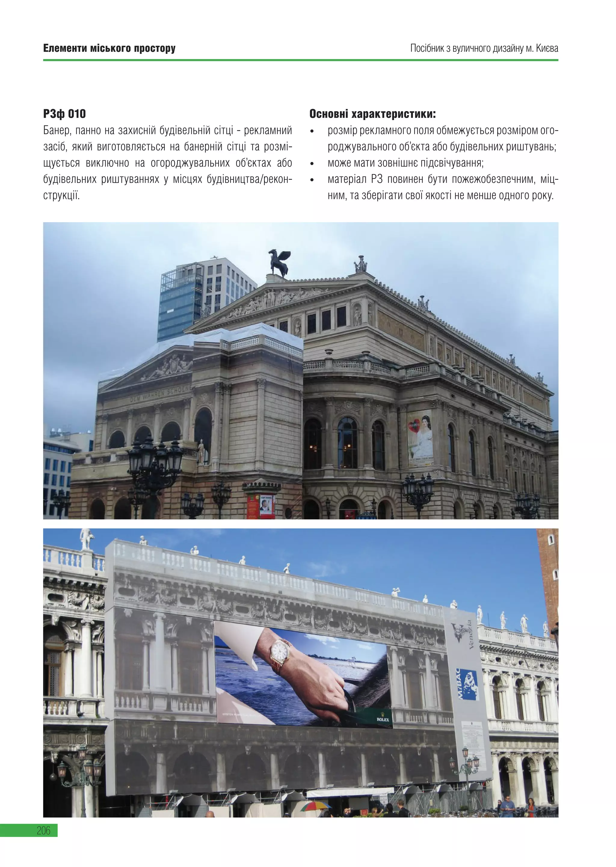 Елементи міського простору
206
Посібник з вуличного дизайну м. Києва
РЗф 010
Банер, панно на захисній будівельній сітці - рекламний
засіб, який виготовляється на банерній сітці та розмі-
щується виключно на огороджувальних об’єктах або
будівельних риштуваннях у місцях будівництва/рекон-
струкції.
Основні характеристики:
•	 розмір рекламного поля обмежується розміром ого-
роджувального об’єкта або будівельних риштувань;
•	 може мати зовнішнє підсвічування;
•	 матеріал РЗ повинен бути пожежобезпечним, міц-
ним, та зберігати свої якості не менше одного року.
 