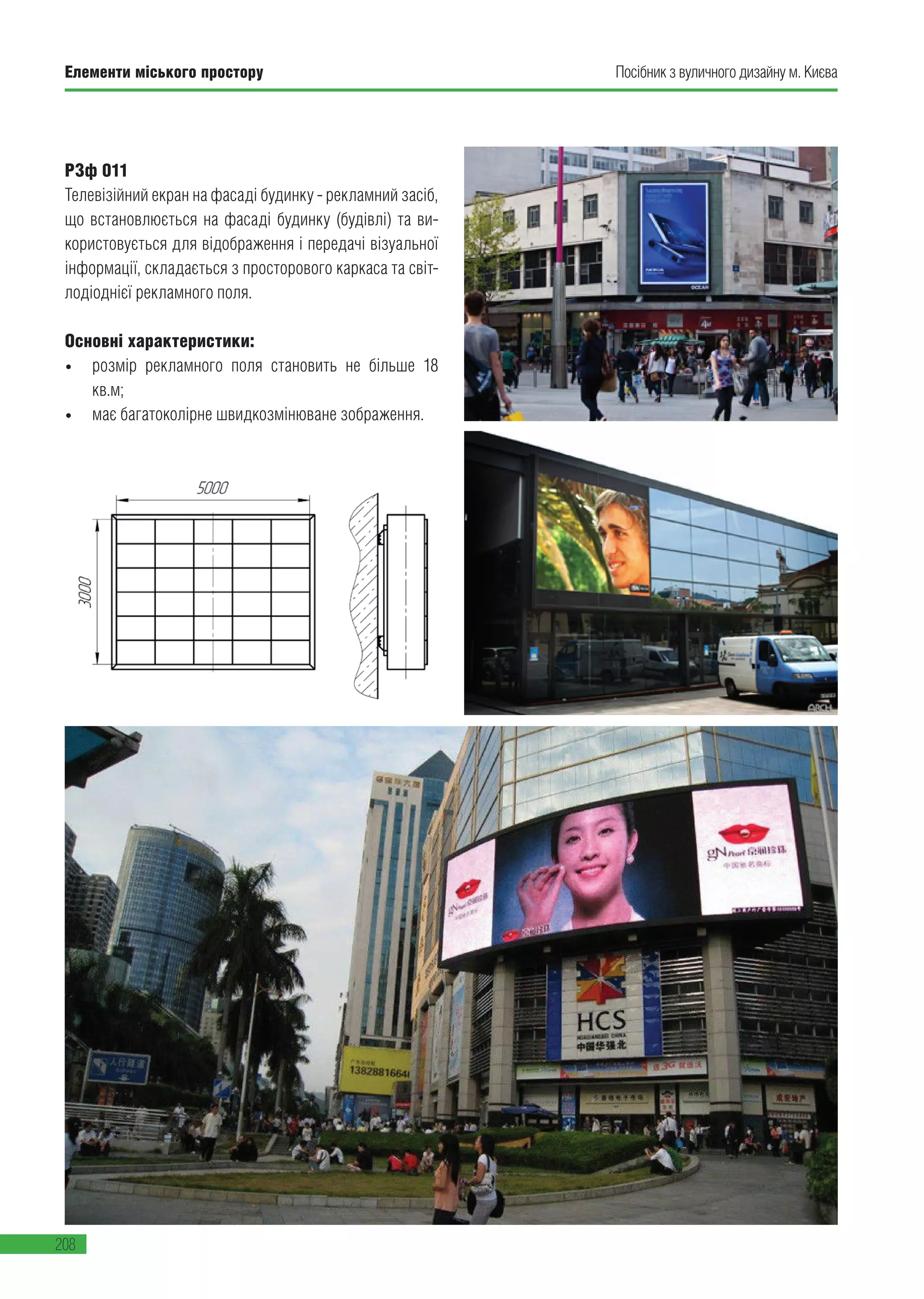 Елементи міського простору
208
Посібник з вуличного дизайну м. Києва
РЗф 011
Телевізійний екран на фасаді будинку - рекламний засіб,
що встановлюється на фасаді будинку (будівлі) та ви-
користовується для відображення і передачі візуальної
інформації, складається з просторового каркаса та світ-
лодіоднієї рекламного поля.
Основні характеристики:
•	 розмір рекламного поля становить не більше 18
кв.м;
•	 має багатоколірне швидкозмінюване зображення.
 