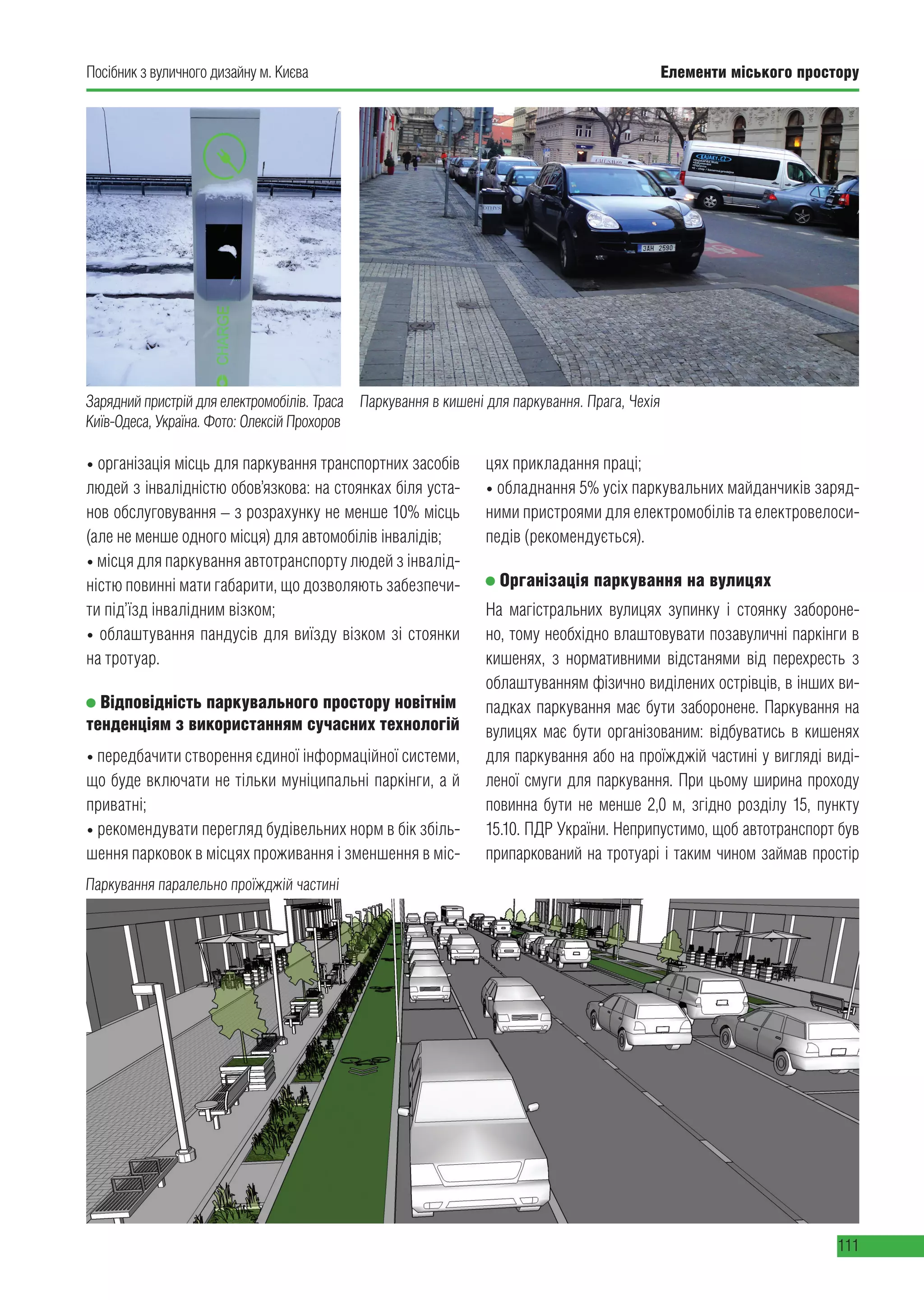 Елементи міського простору
111
Посібник з вуличного дизайну м. Києва
• організація місць для паркування транспортних засобів
людей з інвалідністю обов’язкова: на стоянках біля уста-
нов обслуговування – з розрахунку не менше 10% місць
(але не менше одного місця) для автомобілів інвалідів;
• місця для паркування автотранспорту людей з інвалід-
ністю повинні мати габарити, що дозволяють забезпечи-
ти під’їзд інвалідним візком;
• облаштування пандусів для виїзду візком зі стоянки
на тротуар.
Відповідність паркувального простору новітнім
тенденціям з використанням сучасних технологій
• передбачити створення єдиної інформаційної системи,
що буде включати не тільки муніципальні паркінги, а й
приватні;
• рекомендувати перегляд будівельних норм в бік збіль-
шення парковок в місцях проживання і зменшення в міс-
цях прикладання праці;
• обладнання 5% усіх паркувальних майданчиків заряд-
ними пристроями для електромобілів та електровелоси-
педів (рекомендується).
Організація паркування на вулицях
На магістральних вулицях зупинку і стоянку забороне-
но, тому необхідно влаштовувати позавуличні паркінги в
кишенях, з нормативними відстанями від перехресть з
облаштуванням фізично виділених острівців, в інших ви-
падках паркування має бути заборонене. Паркування на
вулицях має бути організованим: відбуватись в кишенях
для паркування або на проїжджій частині у вигляді виді-
леної смуги для паркування. При цьому ширина проходу
повинна бути не менше 2,0 м, згідно розділу 15, пункту
15.10. ПДР України. Неприпустимо, щоб автотранспорт був
припаркований на тротуарі і таким чином займав простір
Зарядний пристрій для електромобілів. Траса
Київ-Одеса, Україна. Фото: Олексій Прохоров
Паркування в кишені для паркування. Прага, Чехія
Паркування паралельно проїжджій частині
 