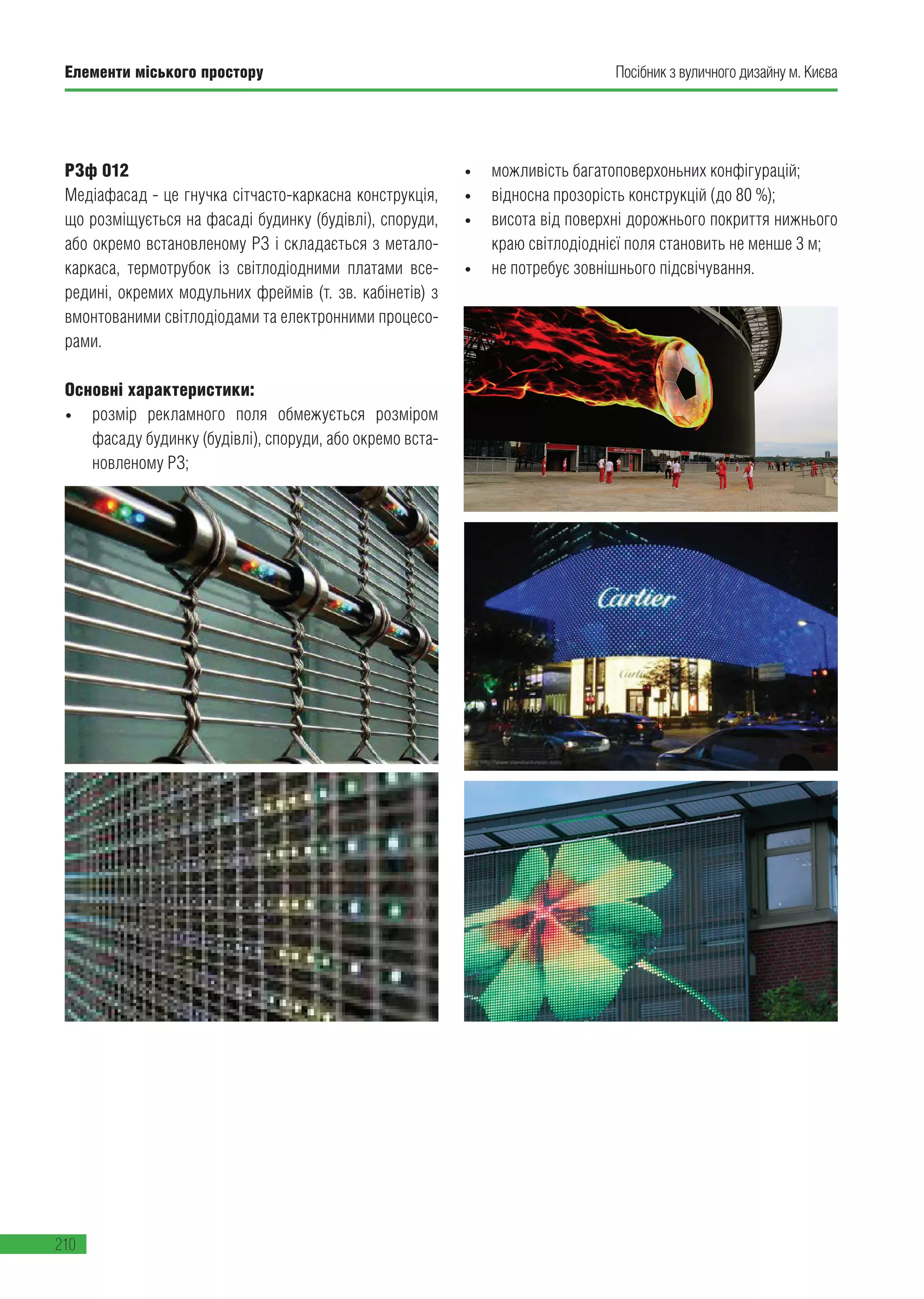 Елементи міського простору
210
Посібник з вуличного дизайну м. Києва
РЗф 012
Медіафасад - це гнучка сітчасто-каркасна конструкція,
що розміщується на фасаді будинку (будівлі), споруди,
або окремо встановленому РЗ і складається з метало-
каркаса, термотрубок із світлодіодними платами все-
редині, окремих модульних фреймів (т. зв. кабінетів) з
вмонтованими світлодіодами та електронними процесо-
рами.
Основні характеристики:
•	 розмір рекламного поля обмежується розміром
фасаду будинку (будівлі), споруди, або окремо вста-
новленому РЗ;
•	 можливість багатоповерхоньних конфігурацій;
•	 відносна прозорість конструкцій (до 80 %);
•	 висота від поверхні дорожнього покриття нижнього
краю світлодіоднієї поля становить не менше 3 м;
•	 не потребує зовнішнього підсвічування.
 
