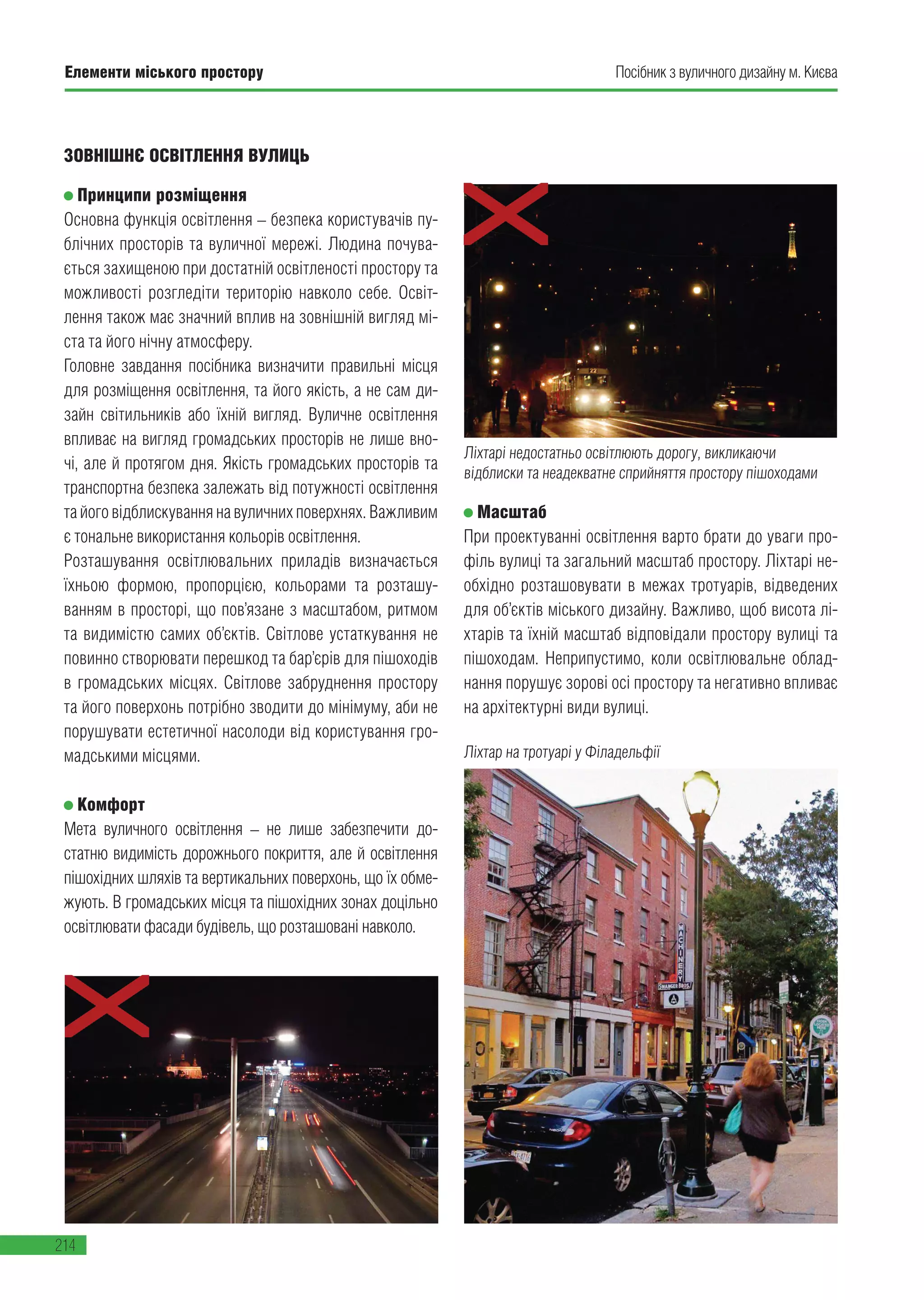 Елементи міського простору
214
Посібник з вуличного дизайну м. Києва
ЗОВНІШНЄ ОСВІТЛЕННЯ ВУЛИЦЬ
Принципи розміщення
Основна функція освітлення – безпека користувачів пу-
блічних просторів та вуличної мережі. Людина почува-
ється захищеною при достатній освітленості простору та
можливості розгледіти територію навколо себе. Освіт-
лення також має значний вплив на зовнішній вигляд мі-
ста та його нічну атмосферу.
Головне завдання посібника визначити правильні місця
для розміщення освітлення, та його якість, а не сам ди-
зайн світильників або їхній вигляд. Вуличне освітлення
впливає на вигляд громадських просторів не лише вно-
чі, але й протягом дня. Якість громадських просторів та
транспортна безпека залежать від потужності освітлення
та його відблискування на вуличних поверхнях. Важливим
є тональне використання кольорів освітлення.
Розташування освітлювальних приладів визначається
їхньою формою, пропорцією, кольорами та розташу-
ванням в просторі, що пов’язане з масштабом, ритмом
та видимістю самих об’єктів. Світлове устаткування не
повинно створювати перешкод та бар’єрів для пішоходів
в громадських місцях. Світлове забруднення простору
та його поверхонь потрібно зводити до мінімуму, аби не
порушувати естетичної насолоди від користування гро-
мадськими місцями.
Комфорт
Мета вуличного освітлення – не лише забезпечити до-
статню видимість дорожнього покриття, але й освітлення
пішохідних шляхів та вертикальних поверхонь, що їх обме-
жують. В громадських місця та пішохідних зонах доцільно
освітлювати фасади будівель, що розташовані навколо.
Ліхтарі недостатньо освітлюють дорогу, викликаючи
відблиски та неадекватне сприйняття простору пішоходами
Масштаб
При проектуванні освітлення варто брати до уваги про-
філь вулиці та загальний масштаб простору. Ліхтарі не-
обхідно розташовувати в межах тротуарів, відведених
для об’єктів міського дизайну. Важливо, щоб висота лі-
хтарів та їхній масштаб відповідали простору вулиці та
пішоходам. Неприпустимо, коли освітлювальне облад-
нання порушує зорові осі простору та негативно впливає
на архітектурні види вулиці.
Ліхтар на тротуарі у Філадельфії
 