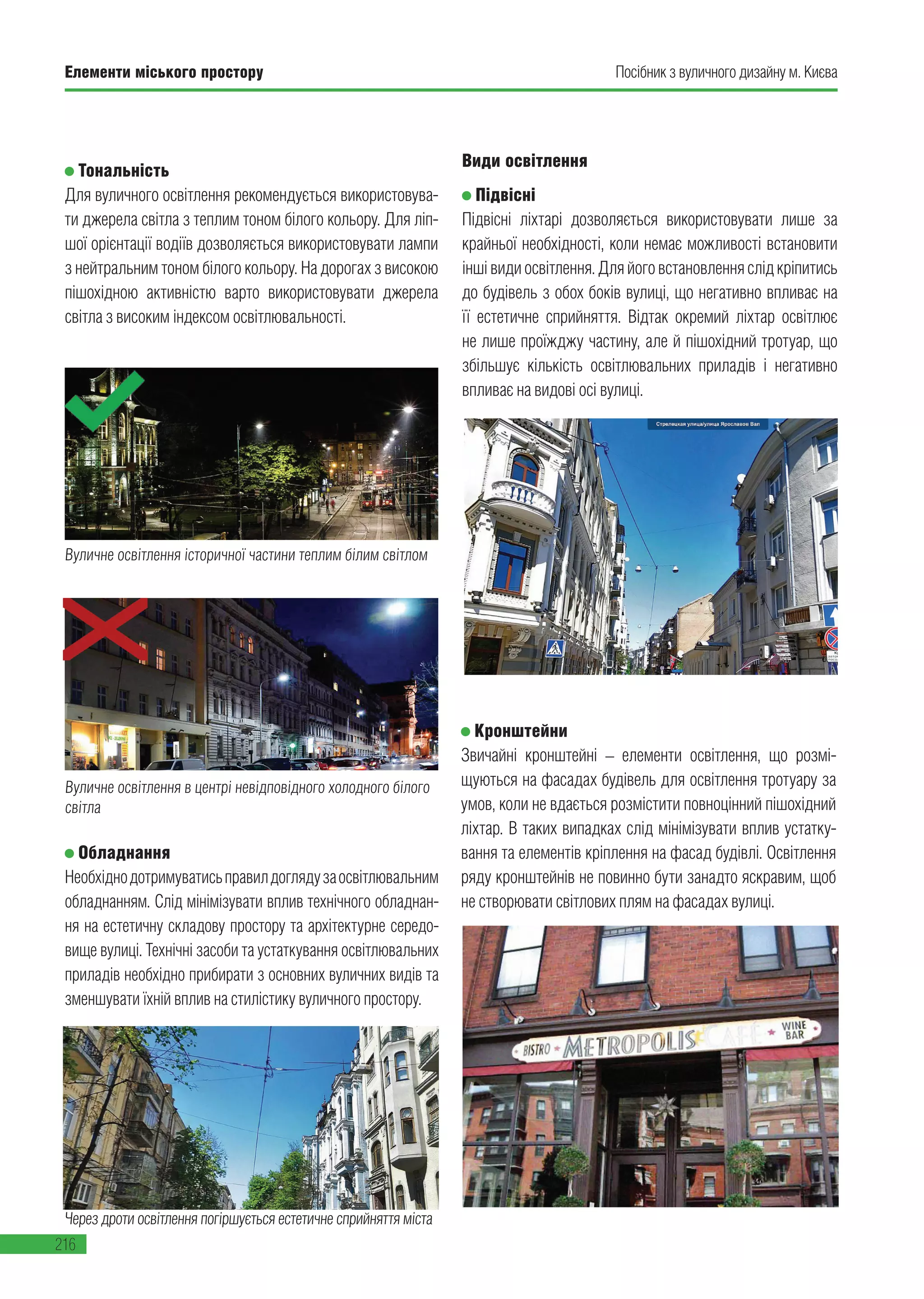 Елементи міського простору
216
Посібник з вуличного дизайну м. Києва
Вуличне освітлення в центрі невідповідного холодного білого
світла
Види освітлення
Підвісні
Підвісні ліхтарі дозволяється використовувати лише за
крайньої необхідності, коли немає можливості встановити
іншівидиосвітлення.Дляйоговстановленняслідкріпитись
до будівель з обох боків вулиці, що негативно впливає на
її естетичне сприйняття. Відтак окремий ліхтар освітлює
не лише проїжджу частину, але й пішохідний тротуар, що
збільшує кількість освітлювальних приладів і негативно
впливає на видові осі вулиці.
Обладнання
Необхіднодотримуватисьправилдоглядузаосвітлювальним
обладнанням. Слід мінімізувати вплив технічного обладнан-
ня на естетичну складову простору та архітектурне середо-
вище вулиці. Технічні засоби та устаткування освітлювальних
приладів необхідно прибирати з основних вуличних видів та
зменшувати їхній вплив на стилістику вуличного простору.
Тональність
Для вуличного освітлення рекомендується використовува-
ти джерела світла з теплим тоном білого кольору. Для ліп-
шої орієнтації водіїв дозволяється використовувати лампи
з нейтральним тоном білого кольору. На дорогах з високою
пішохідною активністю варто використовувати джерела
світла з високим індексом освітлювальності.
Через дроти освітлення погіршується естетичне сприйняття міста
Вуличне освітлення історичної частини теплим білим світлом
Кронштейни
Звичайні кронштейні – елементи освітлення, що розмі-
щуються на фасадах будівель для освітлення тротуару за
умов, коли не вдається розмістити повноцінний пішохідний
ліхтар. В таких випадках слід мінімізувати вплив устатку-
вання та елементів кріплення на фасад будівлі. Освітлення
ряду кронштейнів не повинно бути занадто яскравим, щоб
не створювати світлових плям на фасадах вулиці.
 