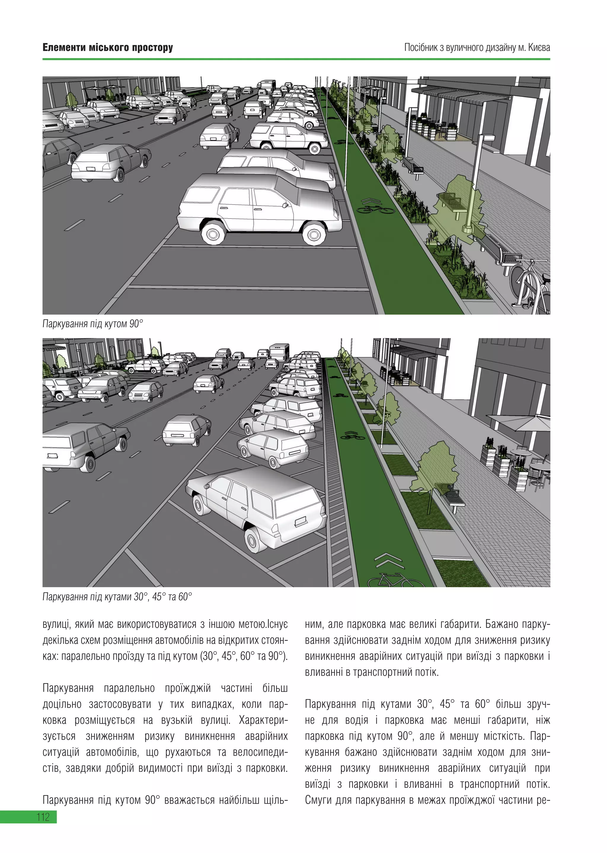 Елементи міського простору
112
Посібник з вуличного дизайну м. Києва
Паркування під кутами 30°, 45° та 60°
вулиці, який має використовуватися з іншою метою.Існує
декілька схем розміщення автомобілів на відкритих стоян-
ках: паралельно проїзду та під кутом (30°, 45°, 60° та 90°).
Паркування паралельно проїжджій частині більш
доцільно застосовувати у тих випадках, коли пар-
ковка розміщується на вузькій вулиці. Характери-
зується зниженням ризику виникнення аварійних
ситуацій автомобілів, що рухаються та велосипеди-
стів, завдяки добрій видимості при виїзді з парковки.
Паркування під кутом 90° вважається найбільш щіль-
ним, але парковка має великі габарити. Бажано парку-
вання здійснювати заднім ходом для зниження ризику
виникнення аварійних ситуацій при виїзді з парковки і
вливанні в транспортний потік.
Паркування під кутами 30°, 45° та 60° більш зруч-
не для водія і парковка має менші габарити, ніж
парковка під кутом 90°, але й меншу місткість. Пар-
кування бажано здійснювати заднім ходом для зни-
ження ризику виникнення аварійних ситуацій при
виїзді з парковки і вливанні в транспортний потік.
Смуги для паркування в межах проїжджої частини ре-
Паркування під кутом 90°
 