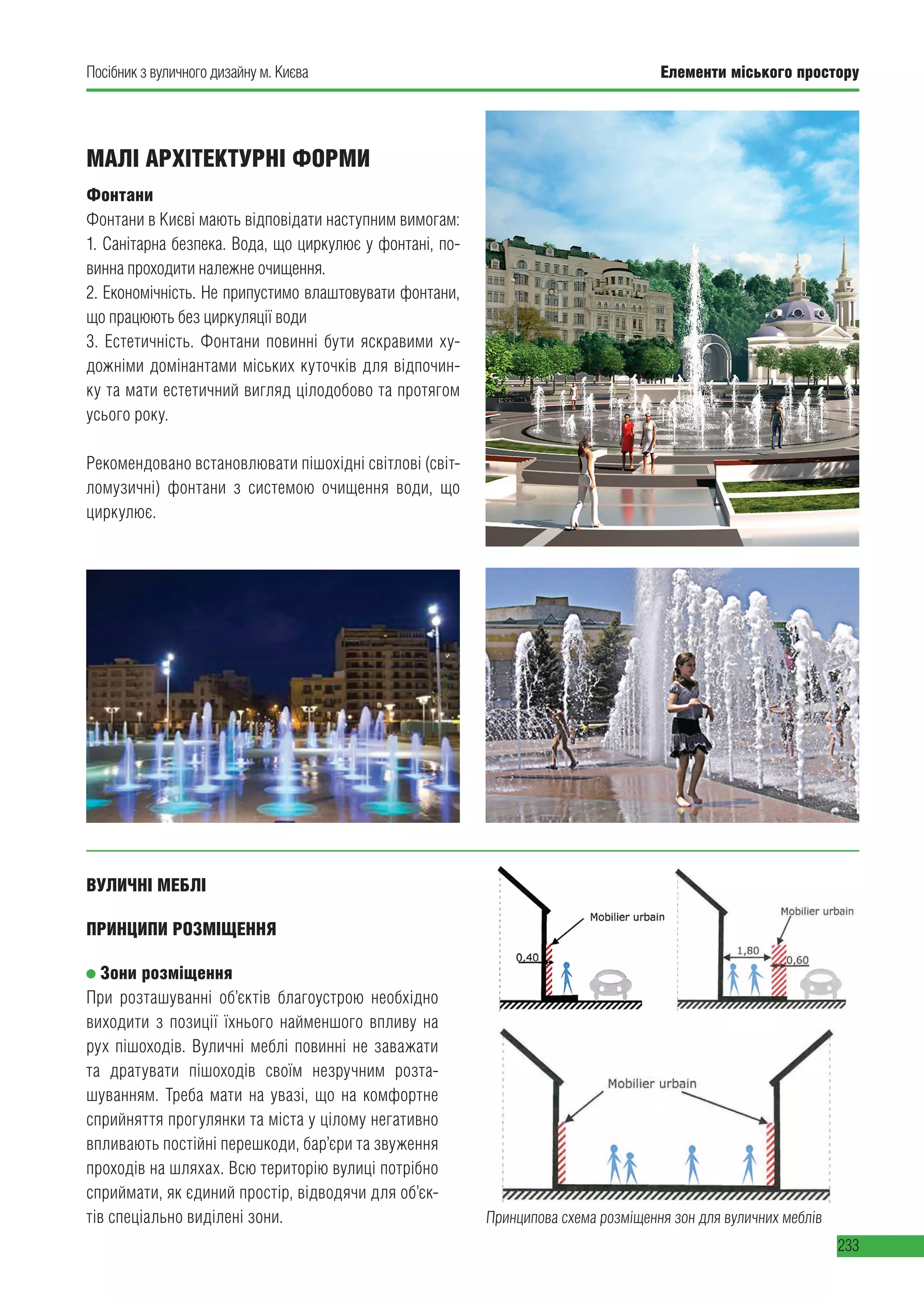 Елементи міського простору
233
Посібник з вуличного дизайну м. Києва Елементи міського простору
233
МАЛІ АРХІТЕКТУРНІ ФОРМИ
Фонтани
Фонтани в Києві мають відповідати наступним вимогам:
1. Санітарна безпека. Вода, що циркулює у фонтані, по-
винна проходити належне очищення.
2. Економічність. Не припустимо влаштовувати фонтани,
що працюють без циркуляції води
3. Естетичність. Фонтани повинні бути яскравими ху-
дожніми домінантами міських куточків для відпочин-
ку та мати естетичний вигляд цілодобово та протягом
усього року.
Рекомендовано встановлювати пішохідні світлові (світ-
ломузичні) фонтани з  системою очищення води, що
циркулює.
Принципова схема розміщення зон для вуличних меблів
ВУЛИЧНІ МЕБЛІ
ПРИНЦИПИ РОЗМІЩЕННЯ
Зони розміщення
При розташуванні об’єктів благоустрою необхідно
виходити з позиції їхнього найменшого впливу на
рух пішоходів. Вуличні меблі повинні не заважати
та дратувати пішоходів своїм незручним розта-
шуванням. Треба мати на увазі, що на комфортне
сприйняття прогулянки та міста у цілому негативно
впливають постійні перешкоди, бар’єри та звуження
проходів на шляхах. Всю територію вулиці потрібно
сприймати, як єдиний простір, відводячи для об’єк-
тів спеціально виділені зони.
 