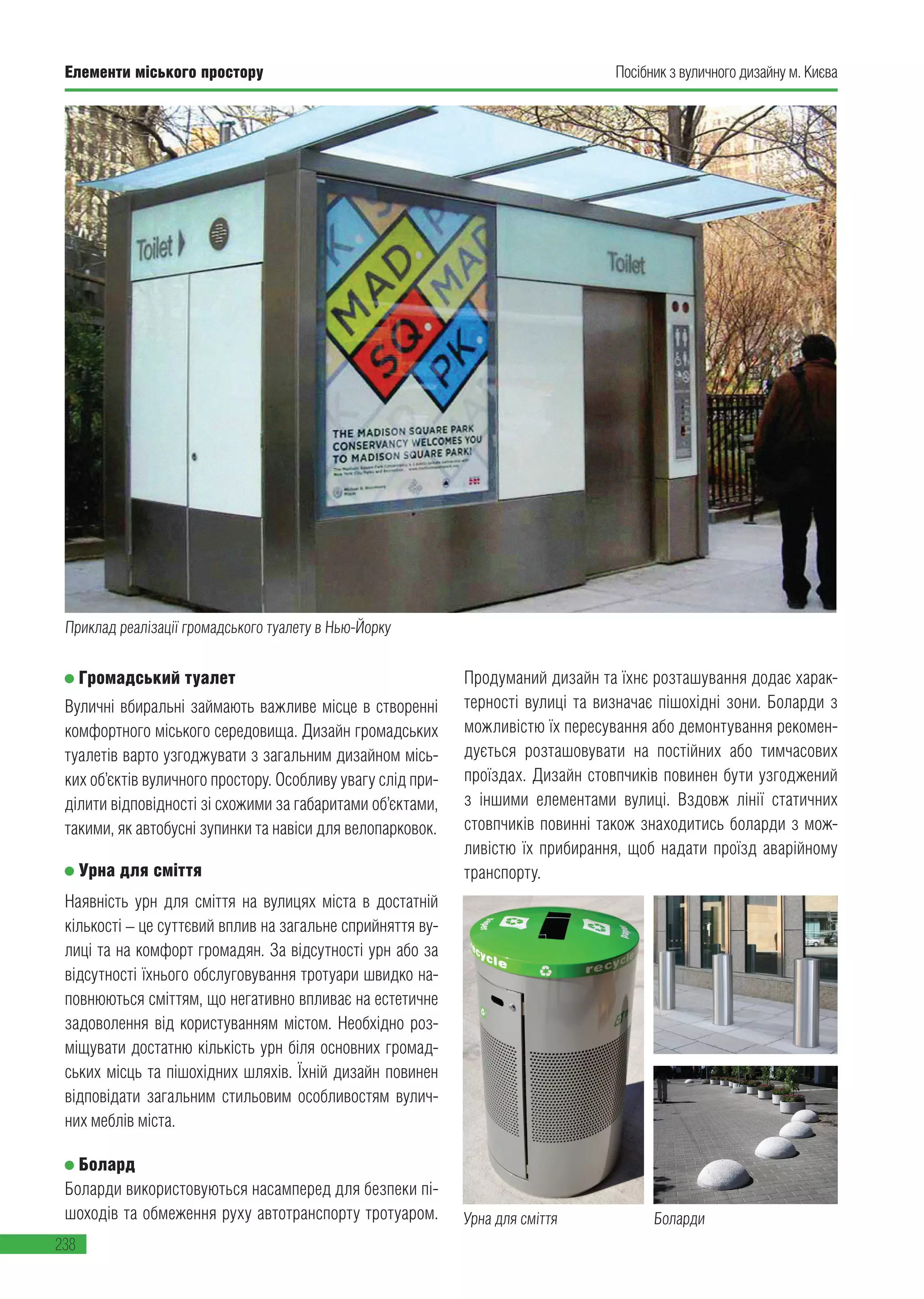 Елементи міського простору
238
Посібник з вуличного дизайну м. КиєваЕлементи міського простору
238
Громадський туалет
Вуличні вбиральні займають важливе місце в створенні
комфортного міського середовища. Дизайн громадських
туалетів варто узгоджувати з загальним дизайном місь-
ких об’єктів вуличного простору. Особливу увагу слід при-
ділити відповідності зі схожими за габаритами об’єктами,
такими, як автобусні зупинки та навіси для велопарковок.
Урна для сміття
Наявність урн для сміття на вулицях міста в достатній
кількості – це суттєвий вплив на загальне сприйняття ву-
лиці та на комфорт громадян. За відсутності урн або за
відсутності їхнього обслуговування тротуари швидко на-
повнюються сміттям, що негативно впливає на естетичне
задоволення від користуванням містом. Необхідно роз-
міщувати достатню кількість урн біля основних громад-
ських місць та пішохідних шляхів. Їхній дизайн повинен
відповідати загальним стильовим особливостям вулич-
них меблів міста.
Болард
Боларди використовуються насамперед для безпеки пі-
шоходів та обмеження руху автотранспорту тротуаром.
Продуманий дизайн та їхнє розташування додає харак-
терності вулиці та визначає пішохідні зони. Боларди з
можливістю їх пересування або демонтування рекомен-
дується розташовувати на постійних або тимчасових
проїздах. Дизайн стовпчиків повинен бути узгоджений
з іншими елементами вулиці. Вздовж лінії статичних
стовпчиків повинні також знаходитись боларди з мож-
ливістю їх прибирання, щоб надати проїзд аварійному
транспорту.
Приклад реалізації громадського туалету в Нью-Йорку
Урна для сміття Боларди
 