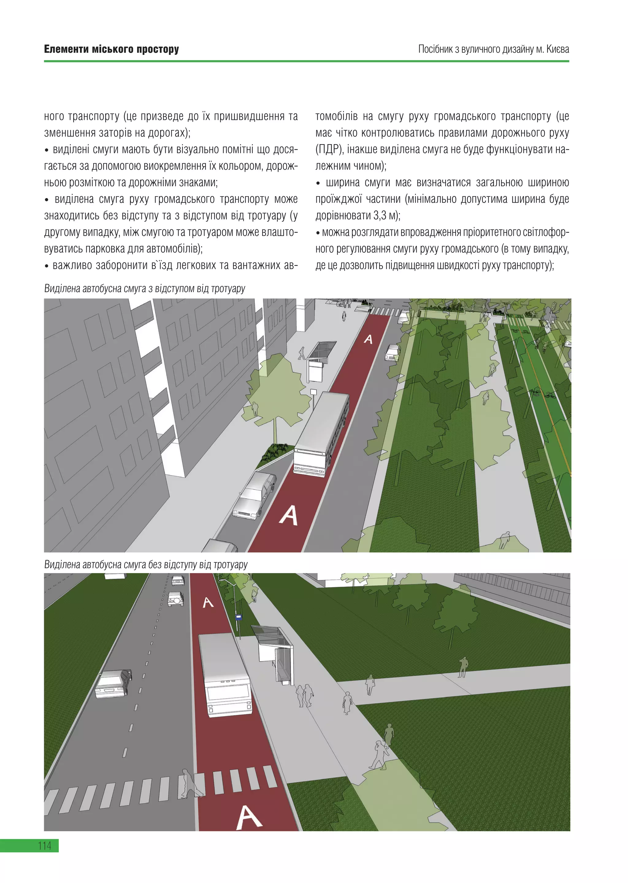 Елементи міського простору
114
Посібник з вуличного дизайну м. Києва
ного транспорту (це призведе до їх пришвидшення та
зменшення заторів на дорогах);
• виділені смуги мають бути візуально помітні що дося-
гається за допомогою виокремлення їх кольором, дорож-
ньою розміткою та дорожніми знаками;
• виділена смуга руху громадського транспорту може
знаходитись без відступу та з відступом від тротуару (у
другому випадку, між смугою та тротуаром може влашто-
вуватись парковка для автомобілів);
• важливо заборонити в`їзд легкових та вантажних ав-
томобілів на смугу руху громадського транспорту (це
має чітко контролюватись правилами дорожнього руху
(ПДР), інакше виділена смуга не буде функціонувати на-
лежним чином);
• ширина смуги має визначатися загальною шириною
проїжджої частини (мінімально допустима ширина буде
дорівнювати 3,3 м);
•можнарозглядативпровадженняпріоритетногосвітлофор-
ного регулювання смуги руху громадського (в тому випадку,
де це дозволить підвищення швидкості руху транспорту);
Виділена автобусна смуга з відступом від тротуару
Виділена автобусна смуга без відступу від тротуару
 