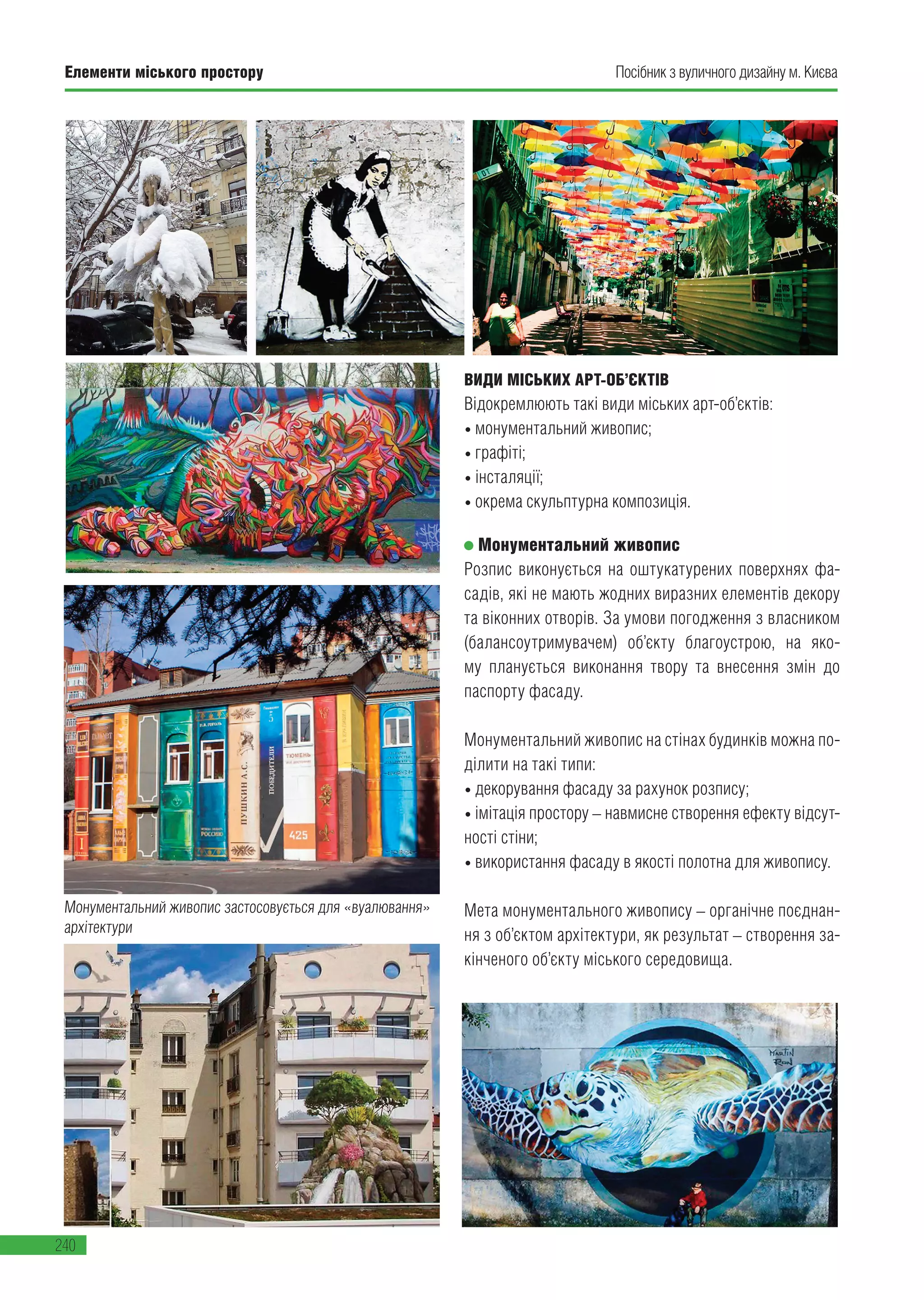 Елементи міського простору
240
Посібник з вуличного дизайну м. Києва
ВИДИ МІСЬКИХ АРТ-ОБ’ЄКТІВ
Відокремлюють такі види міських арт-об’єктів:
• монументальний живопис;
• графіті;
• інсталяції;
• окрема скульптурна композиція.
Монументальний живопис
Розпис виконується на оштукатурених поверхнях фа-
садів, які не мають жодних виразних елементів декору
та віконних отворів. За умови погодження з власником
(балансоутримувачем) об’єкту благоустрою, на яко-
му планується виконання твору та внесення змін до
паспорту фасаду.
Монументальний живопис на стінах будинків можна по-
ділити на такі типи:
• декорування фасаду за рахунок розпису;
• імітація простору – навмисне створення ефекту відсут-
ності стіни;
• використання фасаду в якості полотна для живопису.
Мета монументального живопису – органічне поєднан-
ня з об’єктом архітектури, як результат – створення за-
кінченого об’єкту міського середовища.
Монументальний живопис застосовується для «вуалювання»
архітектури
 