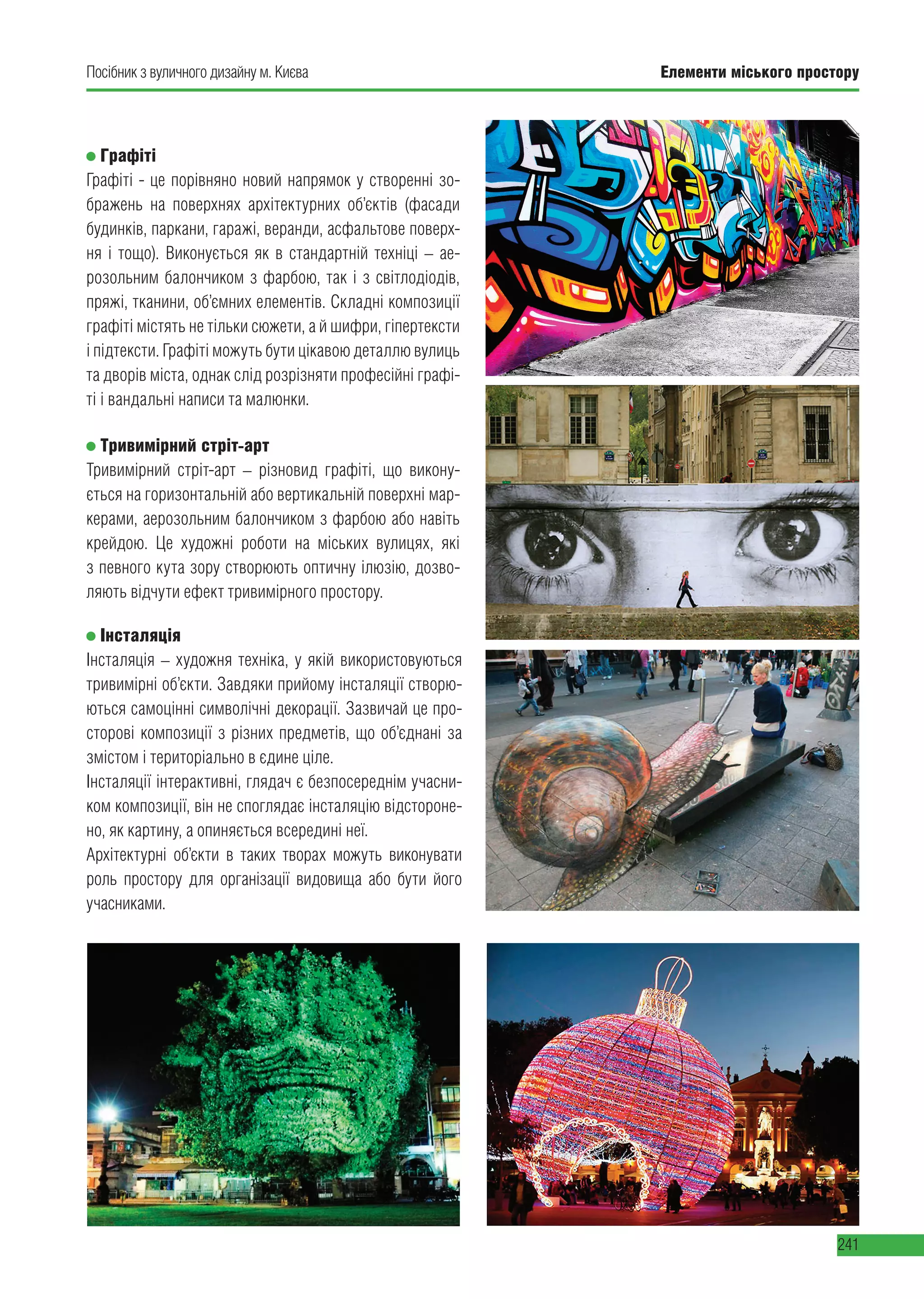 Елементи міського простору
241
Посібник з вуличного дизайну м. Києва
Графіті
Графіті - це порівняно новий напрямок у створенні зо-
бражень на поверхнях архітектурних об’єктів (фасади
будинків, паркани, гаражі, веранди, асфальтове поверх-
ня і тощо). Виконується як в стандартній техніці – ае-
розольним балончиком з фарбою, так і з світлодіодів,
пряжі, тканини, об’ємних елементів. Складні композиції
графіті містять не тільки сюжети, а й шифри, гіпертексти
і підтексти. Графіті можуть бути цікавою деталлю вулиць
та дворів міста, однак слід розрізняти професійні графі-
ті і вандальні написи та малюнки.
Тривимірний стріт-арт
Тривимірний стріт-арт – різновид графіті, що викону-
ється на горизонтальній або вертикальній поверхні мар-
керами, аерозольним балончиком з фарбою або навіть
крейдою. Це художні роботи на міських вулицях, які
з певного кута зору створюють оптичну ілюзію, дозво-
ляють відчути ефект тривимірного простору.
Інсталяція
Інсталяція – художня техніка, у якій використовуються
тривимірні об’єкти. Завдяки прийому інсталяції створю-
ються самоцінні символічні декорації. Зазвичай це про-
сторові композиції з різних предметів, що об’єднані за
змістом і територіально в єдине ціле.
Інсталяції інтерактивні, глядач є безпосереднім учасни-
ком композиції, він не споглядає інсталяцію відстороне-
но, як картину, а опиняється всередині неї.
Архітектурні об’єкти в таких творах можуть виконувати
роль простору для організації видовища або бути його
учасниками.
 