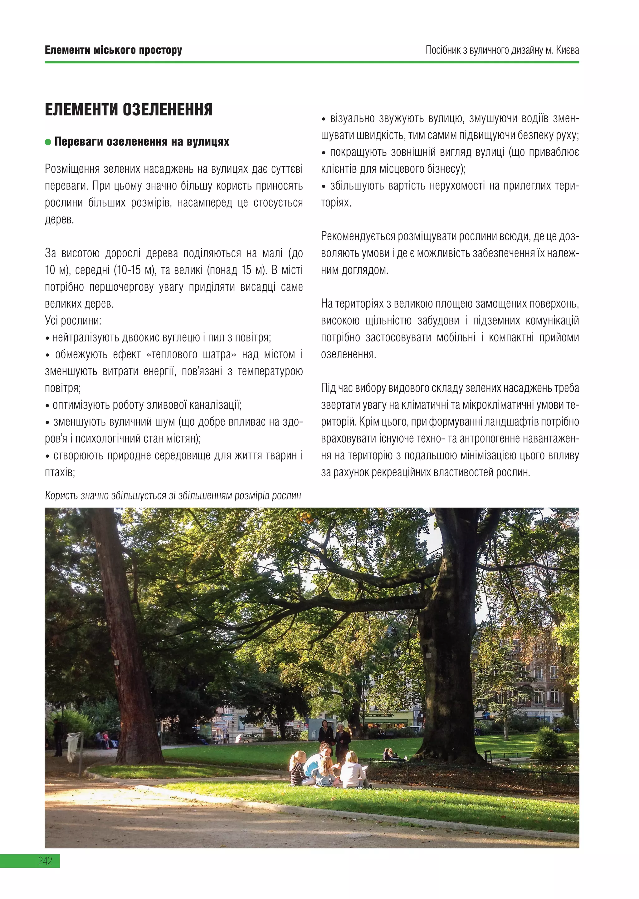 Елементи міського простору
242
Посібник з вуличного дизайну м. КиєваЕлементи міського простору
242
ЕЛЕМЕНТИ ОЗЕЛЕНЕННЯ
Переваги озеленення на вулицях
Розміщення зелених насаджень на вулицях дає суттєві
переваги. При цьому значно більшу користь приносять
рослини більших розмірів, насамперед це стосується
дерев.
За висотою дорослі дерева поділяються на малі (до
10 м), середні (10-15 м), та великі (понад 15 м). В місті
потрібно першочергову увагу приділяти висадці саме
великих дерев.
Усі рослини:
• нейтралізують двоокис вуглецю і пил з повітря;
• обмежують ефект «теплового шатра» над містом і
зменшують витрати енергії, пов’язані з температурою
повітря;
• оптимізують роботу зливової каналізації;
• зменшують вуличний шум (що добре впливає на здо-
ров’я і психологічний стан містян);
• створюють природне середовище для життя тварин і
птахів;
• візуально звужують вулицю, змушуючи водіїв змен-
шувати швидкість, тим самим підвищуючи безпеку руху;
• покращують зовнішній вигляд вулиці (що приваблює
клієнтів для місцевого бізнесу);
• збільшують вартість нерухомості на прилеглих тери-
торіях.
Рекомендується розміщувати рослини всюди, де це доз-
воляють умови і де є можливість забезпечення їх належ-
ним доглядом.
На територіях з великою площею замощених поверхонь,
високою щільністю забудови і підземних комунікацій
потрібно застосовувати мобільні і компактні прийоми
озеленення.
Під час вибору видового складу зелених насаджень треба
звертати увагу на кліматичні та мікрокліматичні умови те-
риторій.Крімцього,приформуванніландшафтівпотрібно
враховувати існуюче техно- та антропогенне навантажен-
ня на територію з подальшою мінімізацією цього впливу
за рахунок рекреаційних властивостей рослин.
Користь значно збільшується зі збільшенням розмірів рослин
 