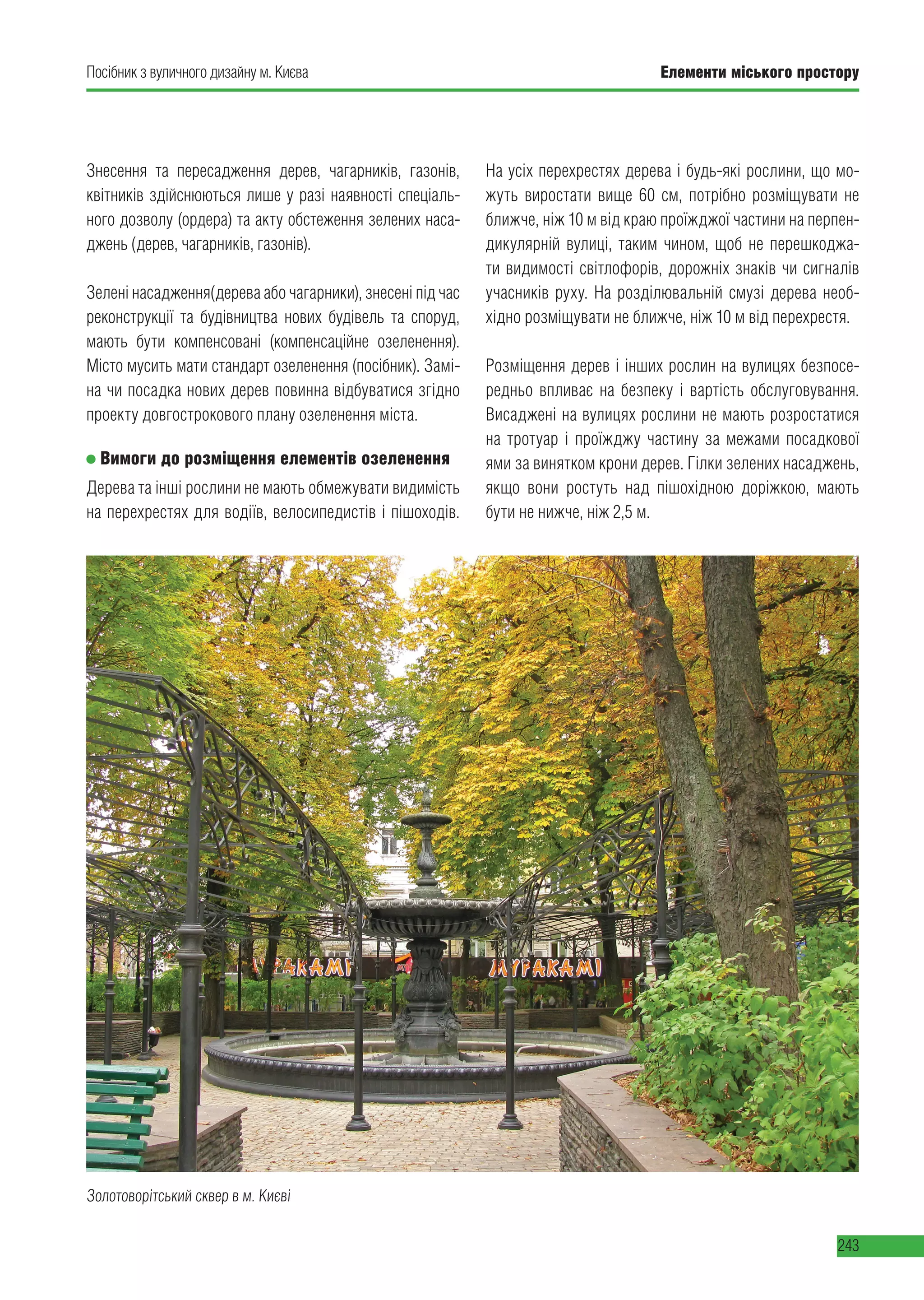 Елементи міського простору
243
Посібник з вуличного дизайну м. Києва Елементи міського простору
243
Золотоворітський сквер в м. Києві
Знесення та пересадження дерев, чагарників, газонів,
квітників здійснюються лише у разі наявності спеціаль-
ного дозволу (ордера) та акту обстеження зелених наса-
джень (дерев, чагарників, газонів).
Зелені насадження(дерева або чагарники), знесені під час
реконструкції та будівництва нових будівель та споруд,
мають бути компенсовані (компенсаційне озеленення).
Місто мусить мати стандарт озеленення (посібник). Замі-
на чи посадка нових дерев повинна відбуватися згідно
проекту довгострокового плану озеленення міста.
Вимоги до розміщення елементів озеленення
Дерева та інші рослини не мають обмежувати видимість
на перехрестях для водіїв, велосипедистів і пішоходів.
На усіх перехрестях дерева і будь-які рослини, що мо-
жуть виростати вище 60 см, потрібно розміщувати не
ближче, ніж 10 м від краю проїжджої частини на перпен-
дикулярній вулиці, таким чином, щоб не перешкоджа-
ти видимості світлофорів, дорожніх знаків чи сигналів
учасників руху. На розділювальній смузі дерева необ-
хідно розміщувати не ближче, ніж 10 м від перехрестя.
Розміщення дерев і інших рослин на вулицях безпосе-
редньо впливає на безпеку і вартість обслуговування.
Висаджені на вулицях рослини не мають розростатися
на тротуар і проїжджу частину за межами посадкової
ями за винятком крони дерев. Гілки зелених насаджень,
якщо вони ростуть над пішохідною доріжкою, мають
бути не нижче, ніж 2,5 м.
 