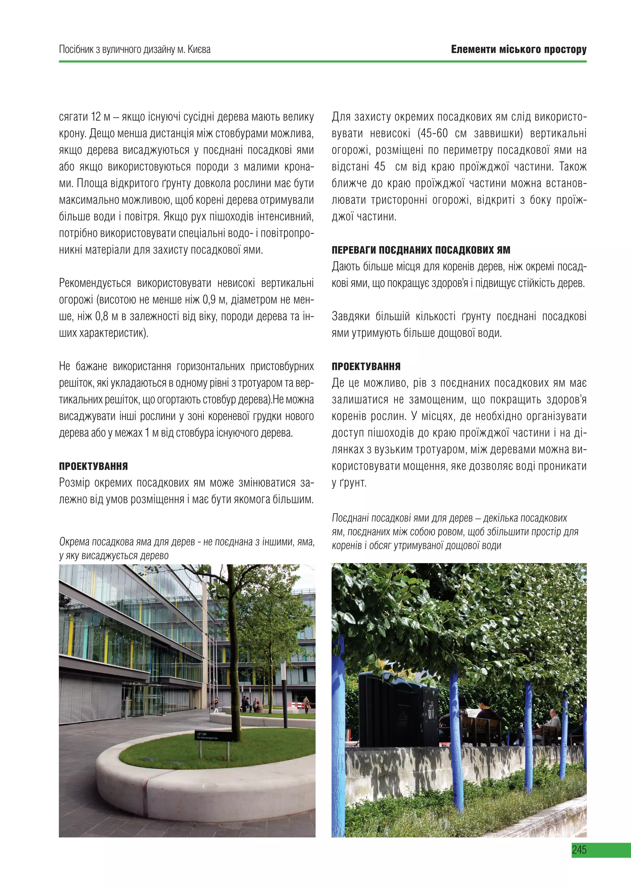 Елементи міського простору
245
Посібник з вуличного дизайну м. Києва
сягати 12 м – якщо існуючі сусідні дерева мають велику
крону. Дещо менша дистанція між стовбурами можлива,
якщо дерева висаджуються у поєднані посадкові ями
або якщо використовуються породи з малими крона-
ми. Площа відкритого ґрунту довкола рослини має бути
максимально можливою, щоб корені дерева отримували
більше води і повітря. Якщо рух пішоходів інтенсивний,
потрібно використовувати спеціальні водо- і повітропро-
никні матеріали для захисту посадкової ями.
Рекомендується використовувати невисокі вертикальні
огорожі (висотою не менше ніж 0,9 м, діаметром не мен-
ше, ніж 0,8 м в залежності від віку, породи дерева та ін-
ших характеристик).
Не бажане використання горизонтальних пристовбурних
решіток, які укладаються в одному рівні з тротуаром та вер-
тикальнихрешіток,щоогортаютьстовбурдерева).Неможна
висаджувати інші рослини у зоні кореневої грудки нового
дерева або у межах 1 м від стовбура існуючого дерева.
ПРОЕКТУВАННЯ
Розмір окремих посадкових ям може змінюватися за-
лежно від умов розміщення і має бути якомога більшим.
Для захисту окремих посадкових ям слід використо-
вувати невисокі (45-60 см заввишки) вертикальні
огорожі, розміщені по периметру посадкової ями на
відстані 45   см від краю проїжджої частини. Також
ближче до краю проїжджої частини можна встанов-
лювати тристоронні огорожі, відкриті з боку проїж-
джої частини.
ПЕРЕВАГИ ПОЄДНАНИХ ПОСАДКОВИХ ЯМ
Дають більше місця для коренів дерев, ніж окремі посад-
кові ями, що покращує здоров’я і підвищує стійкість дерев.
Завдяки більшій кількості ґрунту поєднані посадкові
ями утримують більше дощової води.
ПРОЕКТУВАННЯ
Де це можливо, рів з поєднаних посадкових ям має
залишатися не замощеним, що покращить здоров’я
коренів рослин. У місцях, де необхідно організувати
доступ пішоходів до краю проїжджої частини і на ді-
лянках з вузьким тротуаром, між деревами можна ви-
користовувати мощення, яке дозволяє воді проникати
у ґрунт.
Окрема посадкова яма для дерев - не поєднана з іншими, яма,
у яку висаджується дерево
Поєднані посадкові ями для дерев – декілька посадкових
ям, поєднаних між собою ровом, щоб збільшити простір для
коренів і обсяг утримуваної дощової води
 