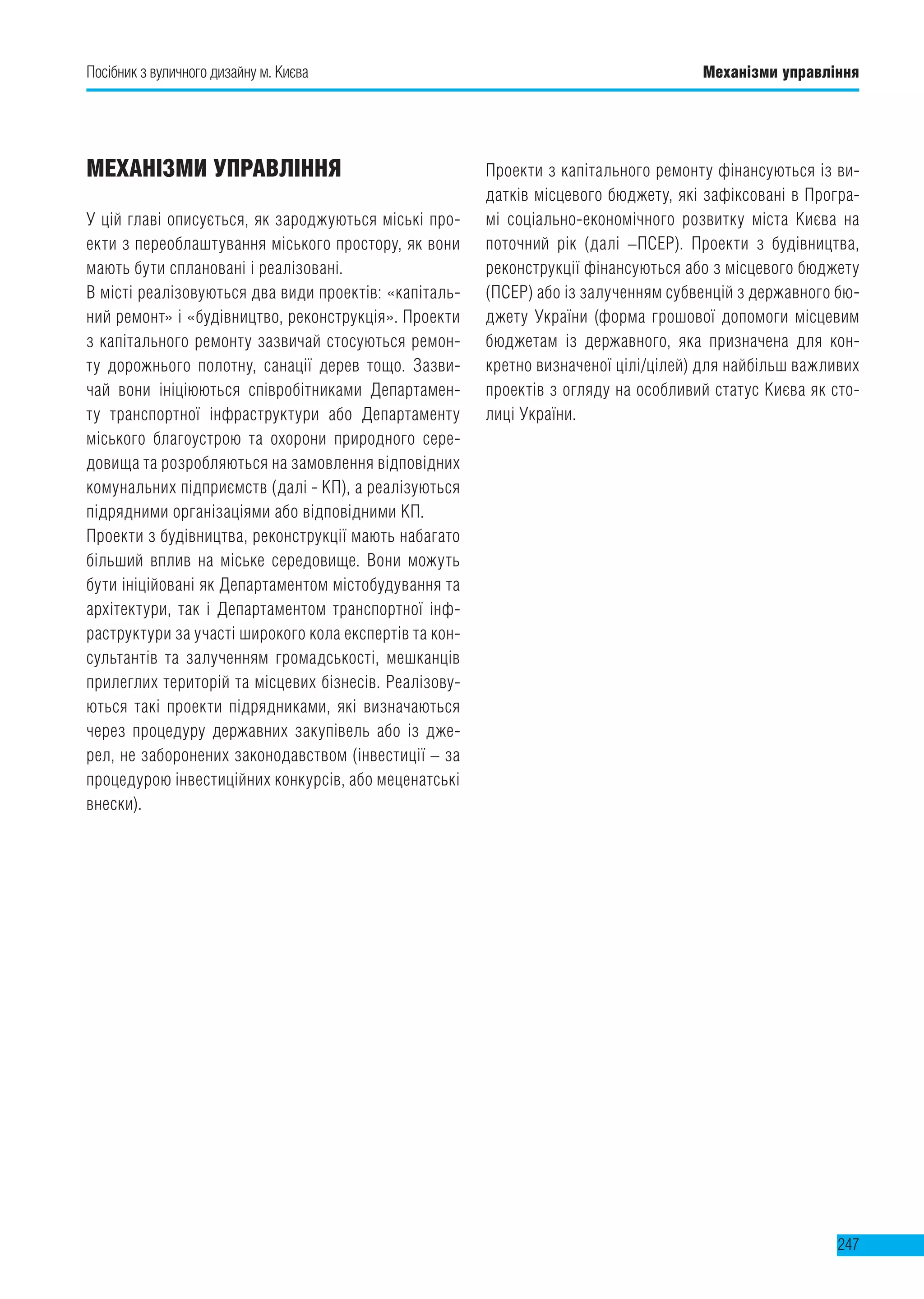 Посібник з вуличного дизайну м. Києва Механізми управління
247
МЕХАНІЗМИ УПРАВЛІННЯ
У цій главі описується, як зароджуються міські про-
екти з переоблаштування міського простору, як вони
мають бути сплановані і реалізовані.
В місті реалізовуються два види проектів: «капіталь-
ний ремонт» і «будівництво, реконструкція». Проекти
з капітального ремонту зазвичай стосуються ремон-
ту дорожнього полотну, санації дерев тощо. Зазви-
чай вони ініціюються співробітниками Департамен-
ту транспортної інфраструктури або Департаменту
міського благоустрою та охорони природного сере-
довища та розробляються на замовлення відповідних
комунальних підприємств (далі - КП), а реалізуються
підрядними організаціями або відповідними КП.
Проекти з будівництва, реконструкції мають набагато
більший вплив на міське середовище. Вони можуть
бути ініційовані як Департаментом містобудування та
архітектури, так і Департаментом транспортної інф-
раструктури за участі широкого кола експертів та кон-
сультантів та залученням громадськості, мешканців
прилеглих територій та місцевих бізнесів. Реалізову-
ються такі проекти підрядниками, які визначаються
через процедуру державних закупівель або із дже-
рел, не заборонених законодавством (інвестиції – за
процедурою інвестиційних конкурсів, або меценатські
внески).
Проекти з капітального ремонту фінансуються із ви-
датків місцевого бюджету, які зафіксовані в Програ-
мі соціально-економічного розвитку міста Києва на
поточний рік (далі –ПСЕР). Проекти з будівництва,
реконструкції фінансуються або з місцевого бюджету
(ПСЕР) або із залученням субвенцій з державного бю-
джету України (форма грошової допомоги місцевим
бюджетам із державного, яка призначена для кон-
кретно визначеної цілі/цілей) для найбільш важливих
проектів з огляду на особливий статус Києва як сто-
лиці України.
 