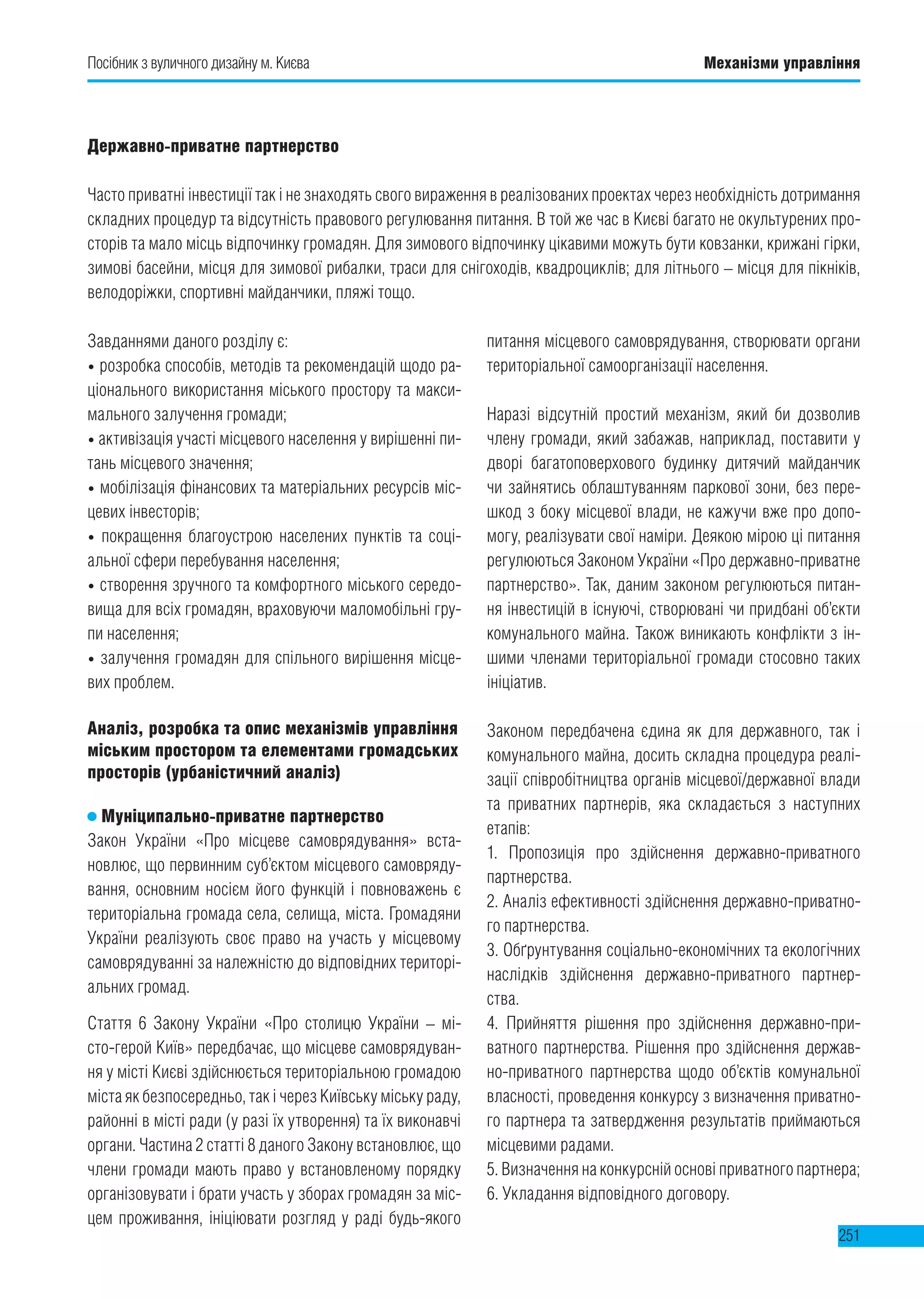 251
Завданнями даного розділу є:
• розробка способів, методів та рекомендацій щодо ра-
ціонального використання міського простору та макси-
мального залучення громади;
• активізація участі місцевого населення у вирішенні пи-
тань місцевого значення;
• мобілізація фінансових та матеріальних ресурсів міс-
цевих інвесторів;
• покращення благоустрою населених пунктів та соці-
альної сфери перебування населення;
• створення зручного та комфортного міського середо-
вища для всіх громадян, враховуючи маломобільні гру-
пи населення;
• залучення громадян для спільного вирішення місце-
вих проблем.
Аналіз, розробка та опис механізмів управління
міським простором та елементами громадських
просторів (урбаністичний аналіз)
Муніципально-приватне партнерство
Закон України «Про місцеве самоврядування» вста-
новлює, що первинним суб’єктом місцевого самовряду-
вання, основним носієм його функцій і повноважень є
територіальна громада села, селища, міста. Громадяни
України реалізують своє право на участь у місцевому
самоврядуванні за належністю до відповідних територі-
альних громад.
Стаття 6 Закону України «Про столицю України – мі-
сто-герой Київ» передбачає, що місцеве самоврядуван-
ня у місті Києві здійснюється територіальною громадою
міста як безпосередньо, так і через Київську міську раду,
районні в місті ради (у разі їх утворення) та їх виконавчі
органи. Частина 2 статті 8 даного Закону встановлює, що
члени громади мають право у встановленому порядку
організовувати і брати участь у зборах громадян за міс-
цем проживання, ініціювати розгляд у раді будь-якого
питання місцевого самоврядування, створювати органи
територіальної самоорганізації населення.
Наразі відсутній простий механізм, який би дозволив
члену громади, який забажав, наприклад, поставити у
дворі багатоповерхового будинку дитячий майданчик
чи зайнятись облаштуванням паркової зони, без пере-
шкод з боку місцевої влади, не кажучи вже про допо-
могу, реалізувати свої наміри. Деякою мірою ці питання
регулюються Законом України «Про державно-приватне
партнерство». Так, даним законом регулюються питан-
ня інвестицій в існуючі, створювані чи придбані об’єкти
комунального майна. Також виникають конфлікти з ін-
шими членами територіальної громади стосовно таких
ініціатив.
Законом передбачена єдина як для державного, так і
комунального майна, досить складна процедура реалі-
зації співробітництва органів місцевої/державної влади
та приватних партнерів, яка складається з наступних
етапів:
1. Пропозиція про здійснення державно-приватного
партнерства.
2. Аналіз ефективності здійснення державно-приватно-
го партнерства.
3. Обґрунтування соціально-економічних та екологічних
наслідків здійснення державно-приватного партнер-
ства.
4. Прийняття рішення про здійснення державно-при-
ватного партнерства. Рішення про здійснення держав-
но-приватного партнерства щодо об’єктів комунальної
власності, проведення конкурсу з визначення приватно-
го партнера та затвердження результатів приймаються
місцевими радами.
5. Визначення на конкурсній основі приватного партнера;
6. Укладання відповідного договору.
Державно-приватне партнерство
Часто приватні інвестиції так і не знаходять свого вираження в реалізованих проектах через необхідність дотримання
складних процедур та відсутність правового регулювання питання. В той же час в Києві багато не окультурених про-
сторів та мало місць відпочинку громадян. Для зимового відпочинку цікавими можуть бути ковзанки, крижані гірки,
зимові басейни, місця для зимової рибалки, траси для снігоходів, квадроциклів; для літнього – місця для пікніків,
велодоріжки, спортивні майданчики, пляжі тощо.
Посібник з вуличного дизайну м. Києва Механізми управління
 