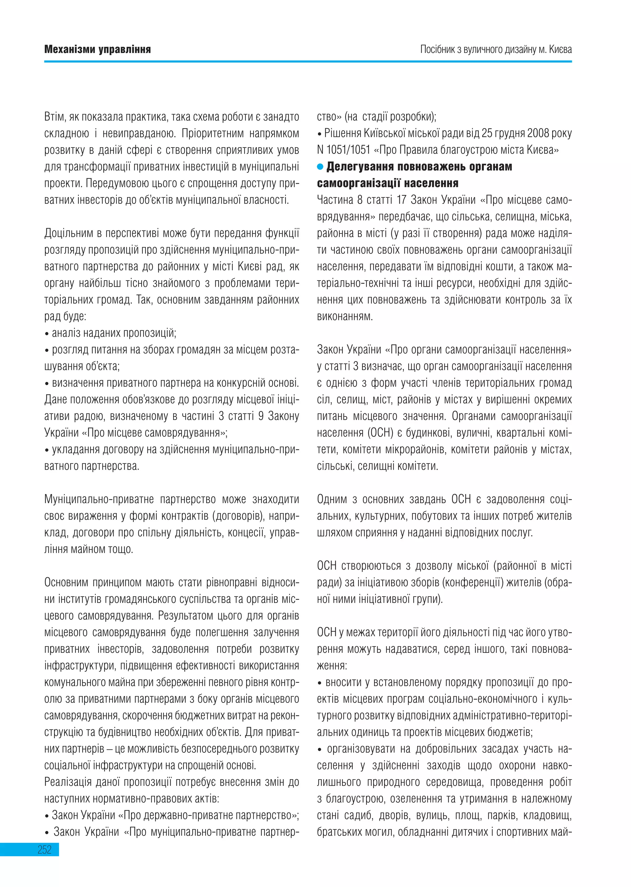 Механізми управління
252
Посібник з вуличного дизайну м. Києва
Втім, як показала практика, така схема роботи є занадто
складною і невиправданою. Пріоритетним напрямком
розвитку в даній сфері є створення сприятливих умов
для трансформації приватних інвестицій в муніципальні
проекти. Передумовою цього є спрощення доступу при-
ватних інвесторів до об’єктів муніципальної власності.
Доцільним в перспективі може бути передання функції
розгляду пропозицій про здійснення муніципально-при-
ватного партнерства до районних у місті Києві рад, як
органу найбільш тісно знайомого з проблемами тери-
торіальних громад. Так, основним завданням районних
рад буде:
• аналіз наданих пропозицій;
• розгляд питання на зборах громадян за місцем розта-
шування об’єкта;
• визначення приватного партнера на конкурсній основі.
Дане положення обов’язкове до розгляду місцевої ініці-
ативи радою, визначеному в частині 3 статті 9 Закону
України «Про місцеве самоврядування»;
• укладання договору на здійснення муніципально-при-
ватного партнерства.
Муніципально-приватне партнерство може знаходити
своє вираження у формі контрактів (договорів), напри-
клад, договори про спільну діяльність, концесії, управ-
ління майном тощо.
Основним принципом мають стати рівноправні відноси-
ни інститутів громадянського суспільства та органів міс-
цевого самоврядування. Результатом цього для органів
місцевого самоврядування буде полегшення залучення
приватних інвесторів, задоволення потреби розвитку
інфраструктури, підвищення ефективності використання
комунального майна при збереженні певного рівня контр-
олю за приватними партнерами з боку органів місцевого
самоврядування, скорочення бюджетних витрат на рекон-
струкцію та будівництво необхідних об’єктів. Для приват-
них партнерів – це можливість безпосереднього розвитку
соціальної інфраструктури на спрощеній основі.
Реалізація даної пропозиції потребує внесення змін до
наступних нормативно-правових актів:
• Закон України «Про державно-приватне партнерство»;
• Закон України «Про муніципально-приватне партнер-
ство» (на  стадії розробки);
• Рішення Київської міської ради від 25 грудня 2008 року
N 1051/1051 «Про Правила благоустрою міста Києва»
Делегування повноважень органам
самоорганізації населення
Частина 8 статті 17 Закон України «Про місцеве само-
врядування» передбачає, що сільська, селищна, міська,
районна в місті (у разі її створення) рада може наділя-
ти частиною своїх повноважень органи самоорганізації
населення, передавати їм відповідні кошти, а також ма-
теріально-технічні та інші ресурси, необхідні для здійс-
нення цих повноважень та здійснювати контроль за їх
виконанням.
Закон України «Про органи самоорганізації населення»
у статті 3 визначає, що орган самоорганізації населення
є однією з форм участі членів територіальних громад
сіл, селищ, міст, районів у містах у вирішенні окремих
питань місцевого значення. Органами самоорганізації
населення (ОСН) є будинкові, вуличні, квартальні комі-
тети, комітети мікрорайонів, комітети районів у містах,
сільські, селищні комітети.
Одним з основних завдань ОСН є задоволення соці-
альних, культурних, побутових та інших потреб жителів
шляхом сприяння у наданні відповідних послуг.
ОСН створюються з дозволу міської (районної в місті
ради) за ініціативою зборів (конференції) жителів (обра-
ної ними ініціативної групи).
ОСН у межах території його діяльності під час його утво-
рення можуть надаватися, серед іншого, такі повнова-
ження:
• вносити у встановленому порядку пропозиції до про-
ектів місцевих програм соціально-економічного і куль-
турного розвитку відповідних адміністративно-територі-
альних одиниць та проектів місцевих бюджетів;
• організовувати на добровільних засадах участь на-
селення у здійсненні заходів щодо охорони навко-
лишнього природного середовища, проведення робіт
з благоустрою, озеленення та утримання в належному
стані садиб, дворів, вулиць, площ, парків, кладовищ,
братських могил, обладнанні дитячих і спортивних май-
 