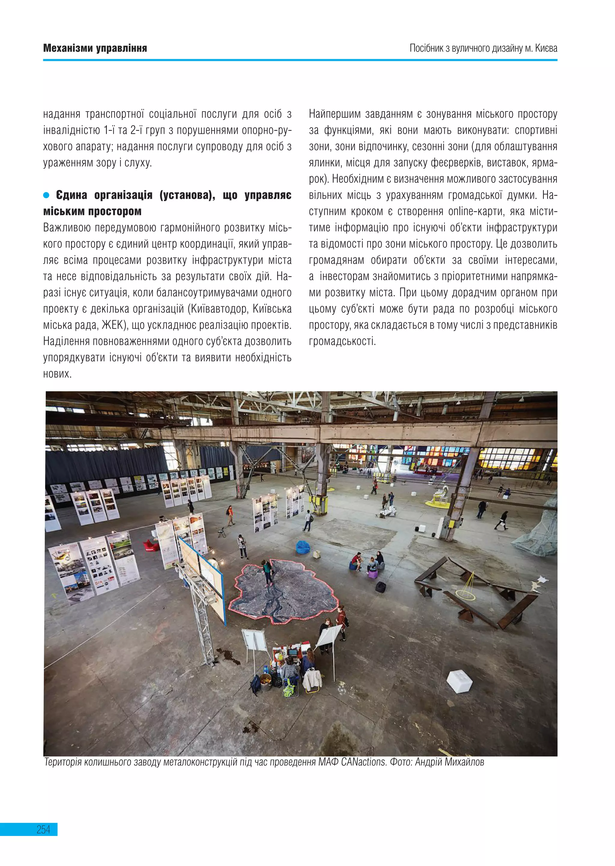 254
Механізми управління Посібник з вуличного дизайну м. Києва
надання транспортної соціальної послуги для осіб з
інвалідністю 1-ї та 2-ї груп з порушеннями опорно-ру-
хового апарату; надання послуги супроводу для осіб з
ураженням зору і слуху.
Єдина організація (установа), що управляє
міським простором
Важливою передумовою гармонійного розвитку місь-
кого простору є єдиний центр координації, який управ-
ляє всіма процесами розвитку інфраструктури міста
та несе відповідальність за результати своїх дій. На-
разі існує ситуація, коли балансоутримувачами одного
проекту є декілька організацій (Київавтодор, Київська
міська рада, ЖЕК), що ускладнює реалізацію проектів.
Наділення повноваженнями одного суб’єкта дозволить
упорядкувати існуючі об’єкти та виявити необхідність
нових.
Найпершим завданням є зонування міського простору
за функціями, які вони мають виконувати: спортивні
зони, зони відпочинку, сезонні зони (для облаштування
ялинки, місця для запуску феєрверків, виставок, ярма-
рок). Необхідним є визначення можливого застосування
вільних місць з урахуванням громадської думки. На-
ступним кроком є створення online-карти, яка місти-
тиме інформацію про існуючі об’єкти інфраструктури
та відомості про зони міського простору. Це дозволить
громадянам обирати об’єкти за своїми інтересами,
а  інвесторам знайомитись з пріоритетними напрямка-
ми розвитку міста. При цьому дорадчим органом при
цьому суб’єкті може бути рада по розробці міського
простору, яка складається в тому числі з представників
громадськості.
Територія колишнього заводу металоконструкцій під час проведення МАФ СANactions. Фото: Андрій Михайлов
 