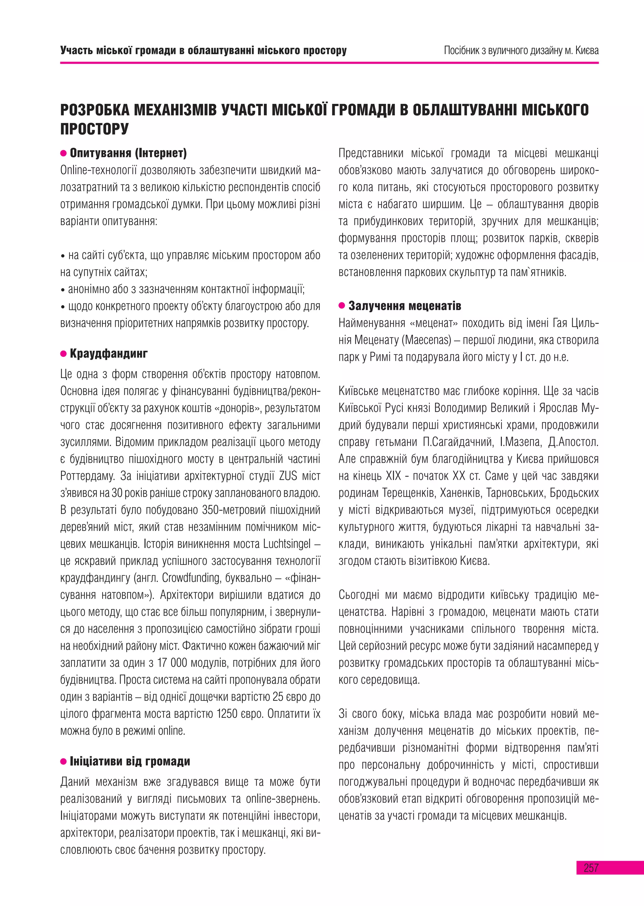 257
Посібник з вуличного дизайну м. Києва
Опитування (Інтернет)
Online-технології дозволяють забезпечити швидкий ма-
лозатратний та з великою кількістю респондентів спосіб
отримання громадської думки. При цьому можливі різні
варіанти опитування:
• на сайті суб’єкта, що управляє міським простором або
на супутніх сайтах;
• анонімно або з зазначенням контактної інформації;
• щодо конкретного проекту об’єкту благоустрою або для
визначення пріоритетних напрямків розвитку простору.
Краудфандинг
Це одна з форм створення об’єктів простору натовпом.
Основна ідея полягає у фінансуванні будівництва/рекон-
струкції об’єкту за рахунок коштів «донорів», результатом
чого стає досягнення позитивного ефекту загальними
зусиллями. Відомим прикладом реалізації цього методу
є будівництво пішохідного мосту в центральній частині
Роттердаму. За ініціативи архітектурної студії ZUS міст
з’явився на 30 років раніше строку запланованого владою.
В результаті було побудовано 350-метровий пішохідний
дерев’яний міст, який став незамінним помічником міс-
цевих мешканців. Історія виникнення моста Luchtsingel –
це яскравий приклад успішного застосування технології
краудфандингу (англ. Crowdfunding, буквально – «фінан-
сування натовпом»). Архітектори вирішили вдатися до
цього методу, що стає все більш популярним, і звернули-
ся до населення з пропозицією самостійно зібрати гроші
на необхідний району міст. Фактично кожен бажаючий міг
заплатити за один з 17 000 модулів, потрібних для його
будівництва. Проста система на сайті пропонувала обрати
один з варіантів – від однієї дощечки вартістю 25 євро до
цілого фрагмента моста вартістю 1250 євро. Оплатити їх
можна було в режимі online.
Ініціативи від громади
Даний механізм вже згадувався вище та може бути
реалізований у вигляді письмових та online-звернень.
Ініціаторами можуть виступати як потенційні інвестори,
архітектори, реалізатори проектів, так і мешканці, які ви-
словлюють своє бачення розвитку простору.
Представники міської громади та місцеві мешканці
обов’язково мають залучатися до обговорень широко-
го кола питань, які стосуються просторового розвитку
міста є набагато ширшим. Це – облаштування дворів
та прибудинкових територій, зручних для мешканців;
формування просторів площ; розвиток парків, скверів
та озеленених територій; художнє оформлення фасадів,
встановлення паркових скульптур та пам`ятників.
Залучення меценатів
Найменування «меценат» походить від імені Гая Циль-
нія Меценату (Maecenas) – першої людини, яка створила
парк у Римі та подарувала його місту у І ст. до н.е.
Київське меценатство має глибоке коріння. Ще за часів
Київської Русі князі Володимир Великий і Ярослав Му-
дрий будували перші християнські храми, продовжили
справу гетьмани П.Сагайдачний, І.Мазепа, Д.Апостол.
Але справжній бум благодійництва у Києва прийшовся
на кінець XIX - початок XX ст. Саме у цей час завдяки
родинам Терещенків, Ханенків, Тарновських, Бродьских
у місті відкриваються музеї, підтримуються осередки
культурного життя, будуються лікарні та навчальні за-
клади, виникають унікальні пам’ятки архітектури, які
згодом стають візитівкою Києва.
Сьогодні ми маємо відродити київську традицію ме-
ценатства. Нарівні з громадою, меценати мають стати
повноцінними учасниками спільного творення міста.
Цей серйозний ресурс може бути задіяний насамперед у
розвитку громадських просторів та облаштуванні місь-
кого середовища.
Зі свого боку, міська влада має розробити новий ме-
ханізм долучення меценатів до міських проектів, пе-
редбачивши різноманітні форми відтворення пам’яті
про персональну доброчинність у місті, спростивши
погоджувальні процедури й водночас передбачивши як
обов’язковий етап відкриті обговорення пропозицій ме-
ценатів за участі громади та місцевих мешканців.
РОЗРОБКА МЕХАНІЗМІВ УЧАСТІ МІСЬКОЇ ГРОМАДИ В ОБЛАШТУВАННІ МІСЬКОГО
ПРОСТОРУ
Посібник з вуличного дизайну м. КиєваУчасть міської громади в облаштуванні міського простору
 