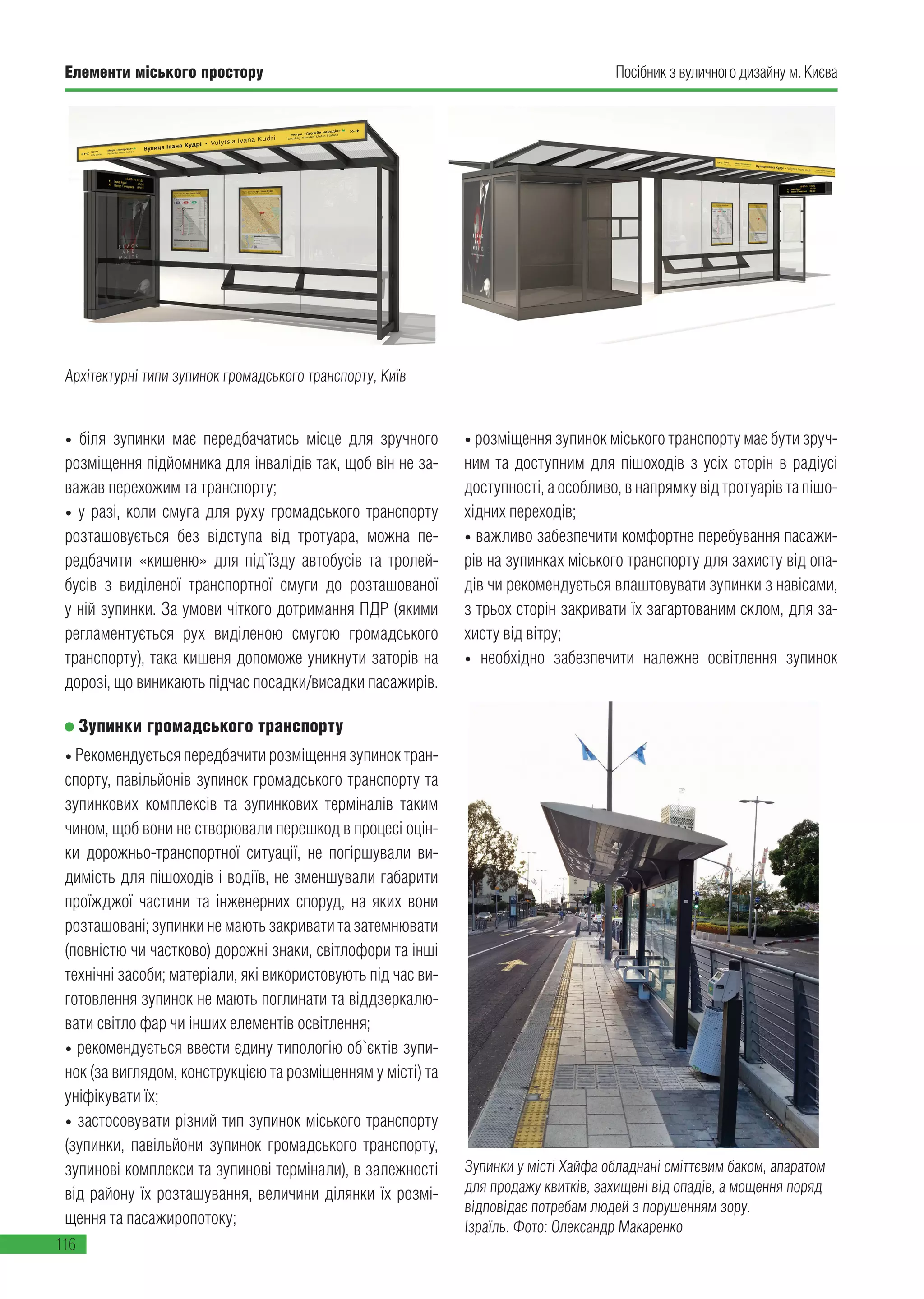 Елементи міського простору
116
Посібник з вуличного дизайну м. Києва
• біля зупинки має передбачатись місце для зручного
розміщення підйомника для інвалідів так, щоб він не за-
важав перехожим та транспорту;
• у разі, коли смуга для руху громадського транспорту
розташовується без відступа від тротуара, можна пе-
редбачити «кишеню» для під`їзду автобусів та тролей-
бусів з виділеної транспортної смуги до розташованої
у ній зупинки. За умови чіткого дотримання ПДР (якими
регламентується рух виділеною смугою громадського
транспорту), така кишеня допоможе уникнути заторів на
дорозі, що виникають підчас посадки/висадки пасажирів.
Зупинки громадського транспорту
• Рекомендується передбачити розміщення зупинок тран-
спорту, павільйонів зупинок громадського транспорту та
зупинкових комплексів та зупинкових терміналів таким
чином, щоб вони не створювали перешкод в процесі оцін-
ки дорожньо-транспортної ситуації, не погіршували ви-
димість для пішоходів і водіїв, не зменшували габарити
проїжджої частини та інженерних споруд, на яких вони
розташовані; зупинки не мають закривати та затемнювати
(повністю чи частково) дорожні знаки, світлофори та інші
технічні засоби; матеріали, які використовують під час ви-
готовлення зупинок не мають поглинати та віддзеркалю-
вати світло фар чи інших елементів освітлення;
• рекомендується ввести єдину типологію об`єктів зупи-
нок (за виглядом, конструкцією та розміщенням у місті) та
уніфікувати їх;
• застосовувати різний тип зупинок міського транспорту
(зупинки, павільйони зупинок громадського транспорту,
зупинові комплекси та зупинові термінали), в залежності
від району їх розташування, величини ділянки їх розмі-
щення та пасажиропотоку;
• розміщення зупинок міського транспорту має бути зруч-
ним та доступним для пішоходів з усіх сторін в радіусі
доступності, а особливо, в напрямку від тротуарів та пішо-
хідних переходів;
• важливо забезпечити комфортне перебування пасажи-
рів на зупинках міського транспорту для захисту від опа-
дів чи рекомендується влаштовувати зупинки з навісами,
з трьох сторін закривати їх загартованим склом, для за-
хисту від вітру;
• необхідно забезпечити належне освітлення зупинок
Зупинки у місті Хайфа обладнані сміттєвим баком, апаратом
для продажу квитків, захищені від опадів, а мощення поряд
відповідає потребам людей з порушенням зору.
Ізраїль. Фото: Олександр Макаренко
Архітектурні типи зупинок громадського транспорту, Київ
 