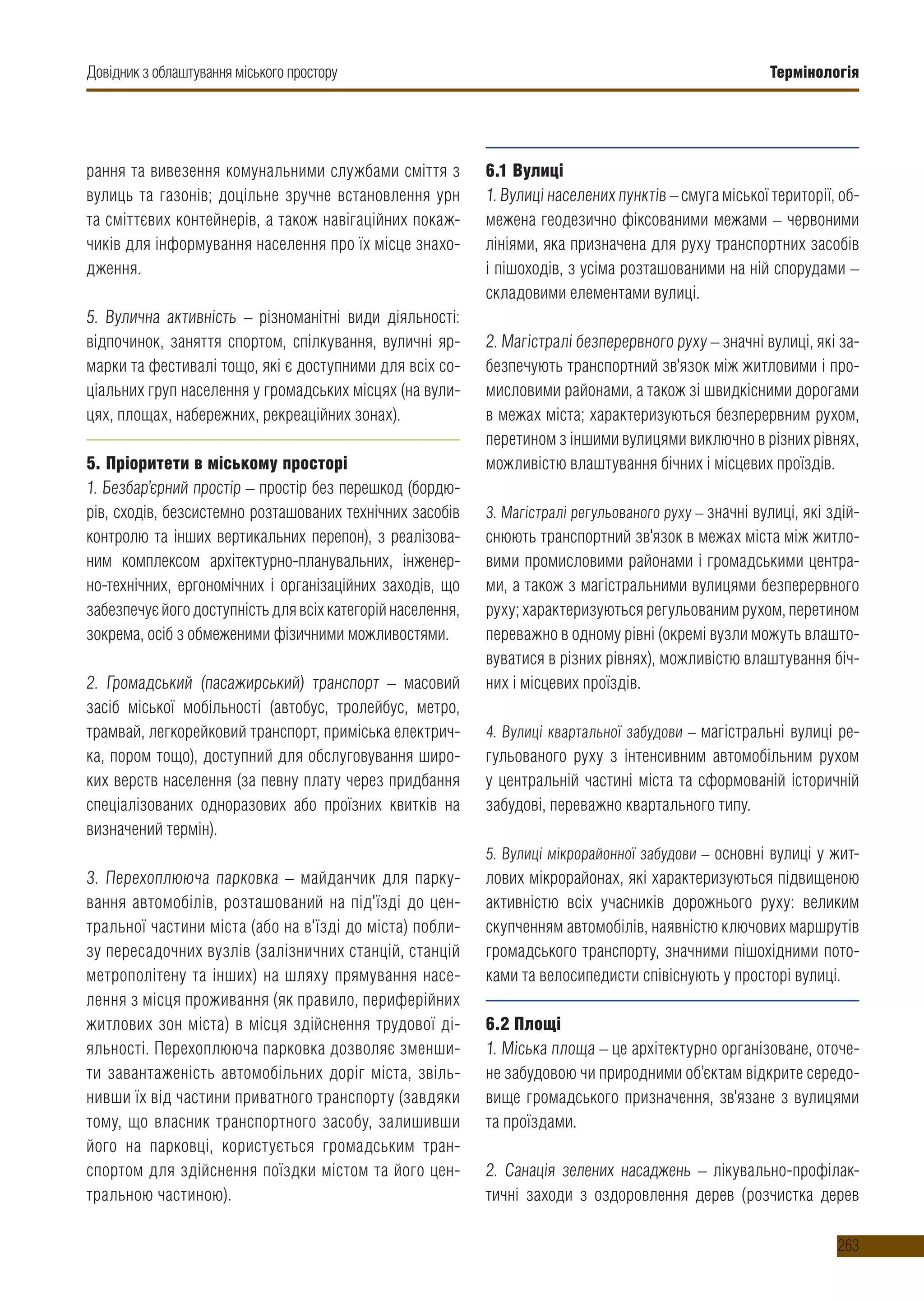 Термінологія
263
рання та вивезення комунальними службами сміття з
вулиць та газонів; доцільне зручне встановлення урн
та сміттєвих контейнерів, а також навігаційних покаж-
чиків для інформування населення про їх місце знахо-
дження.
5. Вулична активність – різноманітні види діяльності:
відпочинок, заняття спортом, спілкування, вуличні яр-
марки та фестивалі тощо, які є доступними для всіх со-
ціальних груп населення у громадських місцях (на вули-
цях, площах, набережних, рекреаційних зонах).
5. Пріоритети в міському просторі
1. Безбар’єрний простір – простір без перешкод (бордю-
рів, сходів, безсистемно розташованих технічних засобів
контролю та інших вертикальних перепон), з реалізова-
ним комплексом архітектурно-планувальних, інженер-
но-технічних, ергономічних і організаційних заходів, що
забезпечуєйогодоступністьдлявсіхкатегорійнаселення,
зокрема, осіб з обмеженими фізичними можливостями.
2. Громадський (пасажирський) транспорт – масовий
засіб міської мобільності (автобус, тролейбус, метро,
трамвай, легкорейковий транспорт, приміська електрич-
ка, пором тощо), доступний для обслуговування широ-
ких верств населення (за певну плату через придбання
спеціалізованих одноразових або проїзних квитків на
визначений термін).
3. Перехоплююча парковка – майданчик для парку-
вання автомобілів, розташований на під'їзді до цен-
тральної частини міста (або на в'їзді до міста) побли-
зу пересадочних вузлів (залізничних станцій, станцій
метрополітену та інших) на шляху прямування насе-
лення з місця проживання (як правило, периферійних
житлових зон міста) в місця здійснення трудової ді-
яльності. Перехоплююча парковка дозволяє зменши-
ти завантаженість автомобільних доріг міста, звіль-
нивши їх від частини приватного транспорту (завдяки
тому, що власник транспортного засобу, залишивши
його на парковці, користується громадським тран-
спортом для здійснення поїздки містом та його цен-
тральною частиною).
6.1 Вулиці
1. Вулиці населених пунктів – смуга міської території, об-
межена геодезично фіксованими межами – червоними
лініями, яка призначена для руху транспортних засобів
і пішоходів, з усіма розташованими на ній спорудами –
складовими елементами вулиці.
2. Магістралі безперервного руху – значні вулиці, які за-
безпечують транспортний зв'язок між житловими і про-
мисловими районами, а також зі швидкісними дорогами
в межах міста; характеризуються безперервним рухом,
перетином з іншими вулицями виключно в різних рівнях,
можливістю влаштування бічних і місцевих проїздів.
3. Магістралі регульованого руху – значні вулиці, які здій-
снюють транспортний зв'язок в межах міста між житло-
вими промисловими районами і громадськими центра-
ми, а також з магістральними вулицями безперервного
руху; характеризуються регульованим рухом, перетином
переважно в одному рівні (окремі вузли можуть влашто-
вуватися в різних рівнях), можливістю влаштування біч-
них і місцевих проїздів.
4. Вулиці квартальної забудови – магістральні вулиці ре-
гульованого руху з інтенсивним автомобільним рухом
у центральній частині міста та сформованій історичній
забудові, переважно квартального типу.
5. Вулиці мікрорайонної забудови – основні вулиці у жит-
лових мікрорайонах, які характеризуються підвищеною
активністю всіх учасників дорожнього руху: великим
скупченням автомобілів, наявністю ключових маршрутів
громадського транспорту, значними пішохідними пото-
ками та велосипедисти співіснують у просторі вулиці.
6.2 Площі
1. Міська площа – це архітектурно організоване, оточе-
не забудовою чи природними об’єктам відкрите середо-
вище громадського призначення, зв'язане з вулицями
та проїздами.
2. Санація зелених насаджень – лікувально-профілак-
тичні заходи з оздоровлення дерев (розчистка дерев
Довідник з облаштування міського простору
 