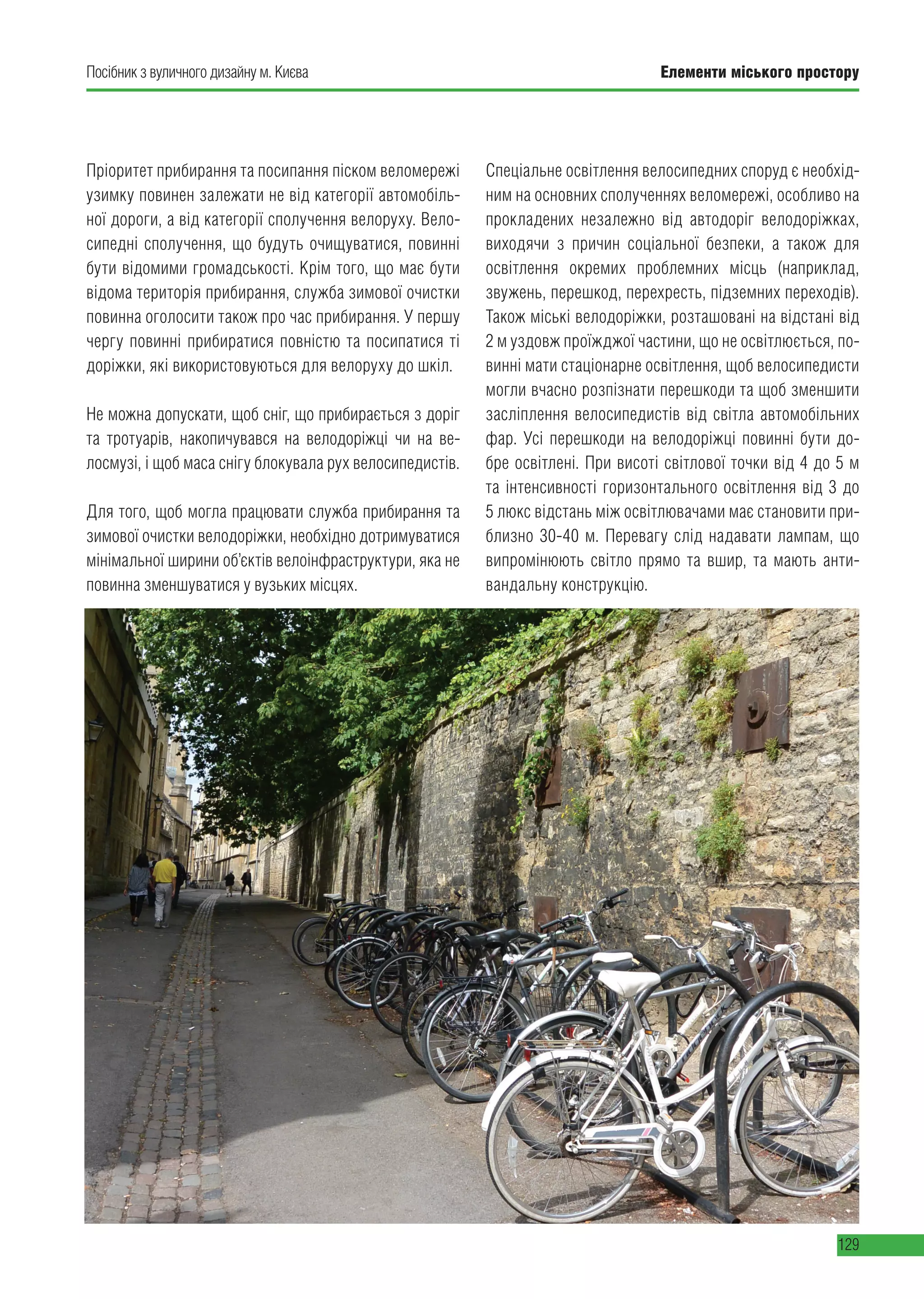 Елементи міського простору
129
Посібник з вуличного дизайну м. Києва
Пріоритет прибирання та посипання піском веломережі
узимку повинен залежати не від категорії автомобіль-
ної дороги, а від категорії сполучення велоруху. Вело-
сипедні сполучення, що будуть очищуватися, повинні
бути відомими громадськості. Крім того, що має бути
відома територія прибирання, служба зимової очистки
повинна оголосити також про час прибирання. У першу
чергу повинні прибиратися повністю та посипатися ті
доріжки, які використовуються для велоруху до шкіл.
Не можна допускати, щоб сніг, що прибирається з доріг
та тротуарів, накопичувався на велодоріжці чи на ве-
лосмузі, і щоб маса снігу блокувала рух велосипедистів.
Для того, щоб могла працювати служба прибирання та
зимової очистки велодоріжки, необхідно дотримуватися
мінімальної ширини об’єктів велоінфраструктури, яка не
повинна зменшуватися у вузьких місцях.
Спеціальне освітлення велосипедних споруд є необхід-
ним на основних сполученнях веломережі, особливо на
прокладених незалежно від автодоріг велодоріжках,
виходячи з причин соціальної безпеки, а також для
освітлення окремих проблемних місць (наприклад,
звужень, перешкод, перехресть, підземних переходів).
Також міські велодоріжки, розташовані на відстані від
2 м уздовж проїжджої частини, що не освітлюється, по-
винні мати стаціонарне освітлення, щоб велосипедисти
могли вчасно розпізнати перешкоди та щоб зменшити
засліплення велосипедистів від світла автомобільних
фар. Усі перешкоди на велодоріжці повинні бути до-
бре освітлені. При висоті світлової точки від 4 до 5 м
та інтенсивності горизонтального освітлення від 3 до
5 люкс відстань між освітлювачами має становити при-
близно 30-40 м. Перевагу слід надавати лампам, що
випромінюють світло прямо та вшир, та мають анти-
вандальну конструкцію.
 