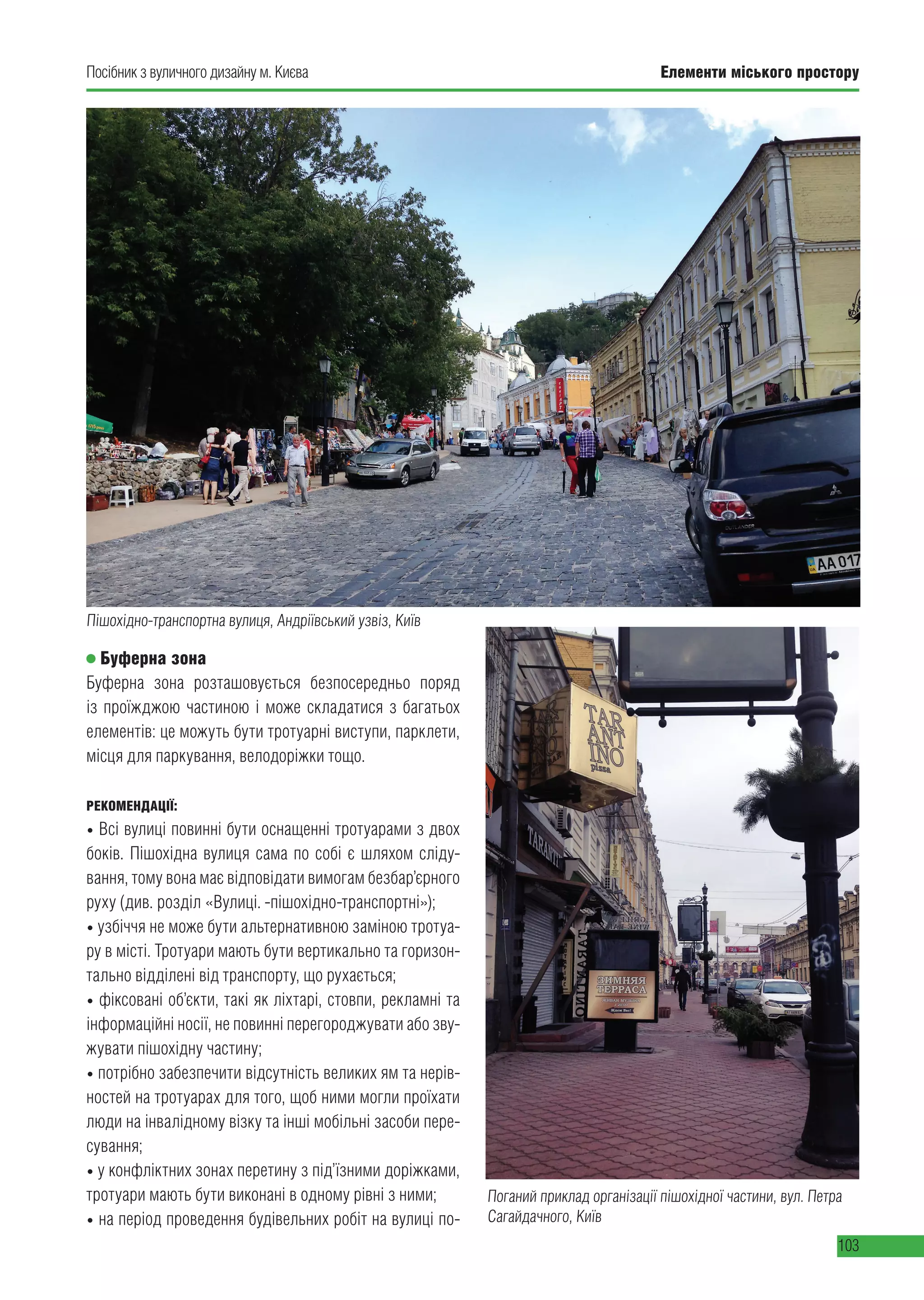 Елементи міського простору
103
Посібник з вуличного дизайну м. Києва
Буферна зона
Буферна зона розташовується безпосередньо поряд
із проїжджою частиною і може складатися з багатьох
елементів: це можуть бути тротуарні виступи, парклети,
місця для паркування, велодоріжки тощо.
РЕКОМЕНДАЦІЇ:
• Всі вулиці повинні бути оснащенні тротуарами з двох
боків. Пішохідна вулиця сама по собі є шляхом сліду-
вання, тому вона має відповідати вимогам безбар’єрного
руху (див. розділ «Вулиці. -пішохідно-транспортні»);
• узбіччя не може бути альтернативною заміною тротуа-
ру в місті. Тротуари мають бути вертикально та горизон-
тально відділені від транспорту, що рухається;
• фіксовані об’єкти, такі як ліхтарі, стовпи, рекламні та
інформаційні носії, не повинні перегороджувати або зву-
жувати пішохідну частину;
• потрібно забезпечити відсутність великих ям та нерів-
ностей на тротуарах для того, щоб ними могли проїхати
люди на інвалідному візку та інші мобільні засоби пере-
сування;
• у конфліктних зонах перетину з під’їзними доріжками,
тротуари мають бути виконані в одному рівні з ними;
• на період проведення будівельних робіт на вулиці по-
Пішохідно-транспортна вулиця, Андріївський узвіз, Київ
Поганий приклад організації пішохідної частини, вул. Петра
Сагайдачного, Київ
 