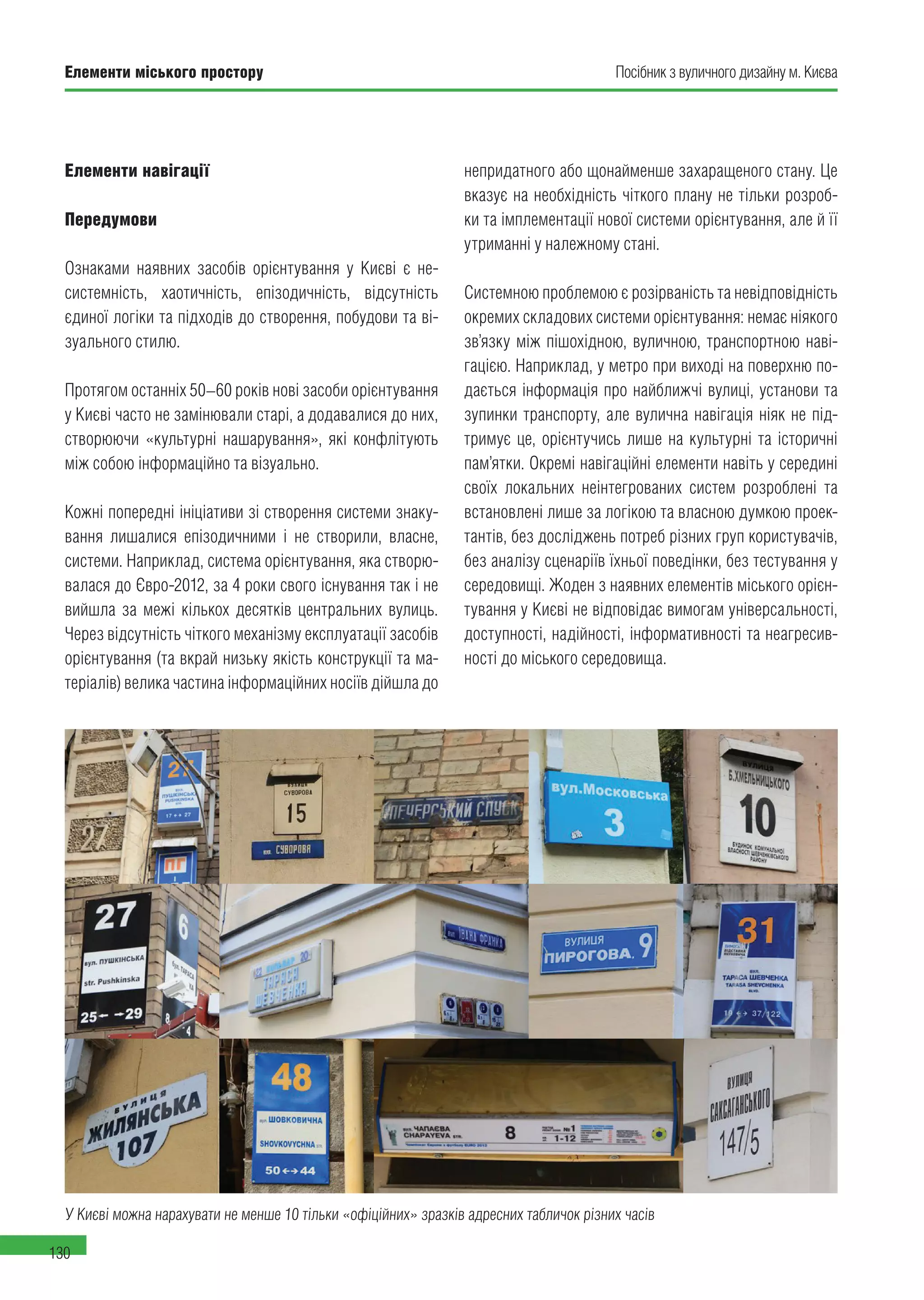 Посібник з вуличного дизайну м. КиєваЕлементи міського простору
130
Елементи навігації
Передумови
Ознаками наявних засобів орієнтування у Києві є не-
системність, хаотичність, епізодичність, відсутність
єдиної логіки та підходів до створення, побудови та ві-
зуального стилю.
Протягом останніх 50–60 років нові засоби орієнтування
у Києві часто не замінювали старі, а додавалися до них,
створюючи «культурні нашарування», які конфлітують
між собою інформаційно та візуально.
Кожні попередні ініціативи зі створення системи знаку-
вання лишалися епізодичними і не створили, власне,
системи. Наприклад, система орієнтування, яка створю-
валася до Євро-2012, за 4 роки свого існування так і не
вийшла за межі кількох десятків центральних вулиць.
Через відсутність чіткого механізму експлуатації засобів
орієнтування (та вкрай низьку якість конструкції та ма-
теріалів) велика частина інформаційних носіїв дійшла до
непридатного або щонайменше захаращеного стану. Це
вказує на необхідність чіткого плану не тільки розроб-
ки та імплементації нової системи орієнтування, але й її
утриманні у належному стані.
Системною проблемою є розірваність та невідповідність
окремих складових системи орієнтування: немає ніякого
зв’язку між пішохідною, вуличною, транспортною наві-
гацією. Наприклад, у метро при виході на поверхню по-
дається інформація про найближчі вулиці, установи та
зупинки транспорту, але вулична навігація ніяк не під-
тримує це, орієнтучись лише на культурні та історичні
пам’ятки. Окремі навігаційні елементи навіть у середині
своїх локальних неінтегрованих систем розроблені та
встановлені лише за логікою та власною думкою проек-
тантів, без досліджень потреб різних груп користувачів,
без аналізу сценаріїв їхньої поведінки, без тестування у
середовищі. Жоден з наявних елементів міського орієн-
тування у Києві не відповідає вимогам універсальності,
доступності, надійності, інформативності та неагресив-
ності до міського середовища.
У Києві можна нарахувати не менше 10 тільки «офіційних» зразків адресних табличок різних часів
 