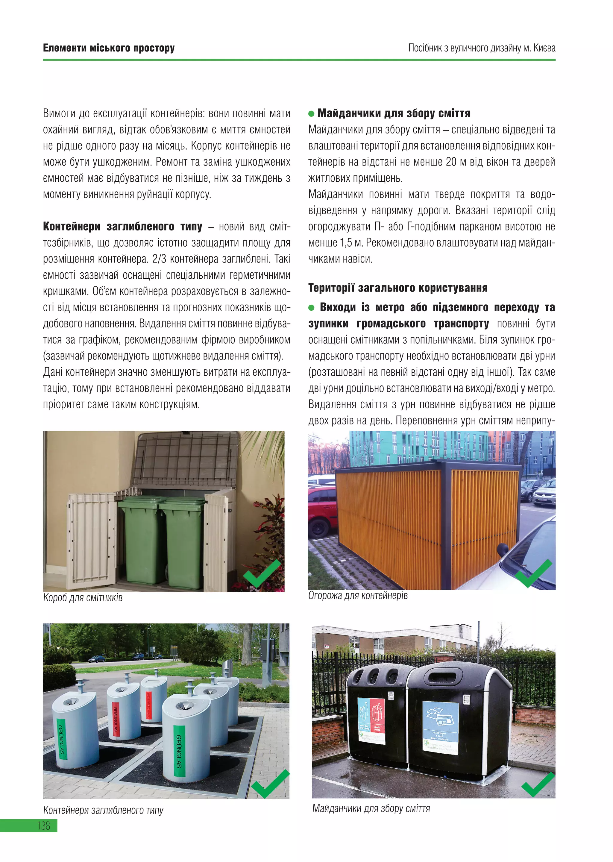 Елементи міського простору
138
Посібник з вуличного дизайну м. Києва
Вимоги до експлуатації контейнерів: вони повинні мати
охайний вигляд, відтак обов’язковим є миття ємностей
не рідше одного разу на місяць. Корпус контейнерів не
може бути ушкодженим. Ремонт та заміна ушкоджених
ємностей має відбуватися не пізніше, ніж за тиждень з
моменту виникнення руйнації корпусу.
Контейнери заглибленого типу – новий вид сміт-
тєзбірників, що дозволяє істотно заощадити площу для
розміщення контейнера. 2/3 контейнера заглиблені. Такі
ємності зазвичай оснащені спеціальними герметичними
кришками. Об’єм контейнера розраховується в залежно-
сті від місця встановлення та прогнозних показників що-
добового наповнення. Видалення сміття повинне відбува-
тися за графіком, рекомендованим фірмою виробником
(зазвичай рекомендують щотижневе видалення сміття).
Дані контейнери значно зменшують витрати на експлуа-
тацію, тому при встановленні рекомендовано віддавати
пріоритет саме таким конструкціям.
Майданчики для збору сміття
Майданчики для збору сміття – спеціально відведені та
влаштовані території для встановлення відповідних кон-
тейнерів на відстані не менше 20 м від вікон та дверей
житлових приміщень.
Майданчики повинні мати тверде покриття та водо-
відведення у напрямку дороги. Вказані території слід
огороджувати П- або Г-подібним парканом висотою не
менше 1,5 м. Рекомендовано влаштовувати над майдан-
чиками навіси.
Території загального користування
Виходи із метро або підземного переходу та
зупинки громадського транспорту повинні бути
оснащені смітниками з попільничками. Біля зупинок гро-
мадського транспорту необхідно встановлювати дві урни
(розташовані на певній відстані одну від іншої). Так саме
дві урни доцільно встановлювати на виході/вході у метро.
Видалення сміття з урн повинне відбуватися не рідше
двох разів на день. Переповнення урн сміттям неприпу-
Майданчики для збору сміттяКонтейнери заглибленого типу
Короб для смітників Огорожа для контейнерів
 