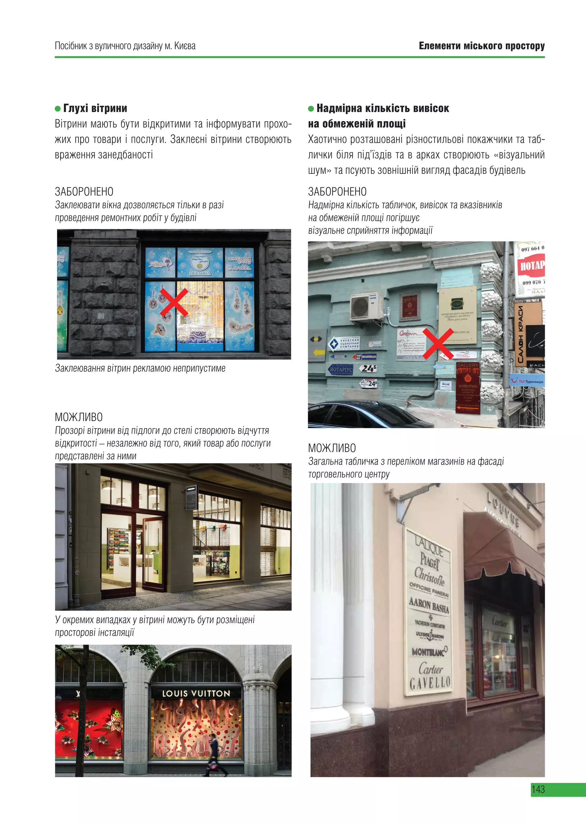 Елементи міського простору
143
Посібник з вуличного дизайну м. Києва
ЗАБОРОНЕНО
Заклеювати вікна дозволяється тільки в разі
проведення ремонтних робіт у будівлі
ЗАБОРОНЕНО
Надмірна кількість табличок, вивісок та вказівників
на обмеженій площі погіршує
візуальне сприйняття інформації
Заклеювання вітрин рекламою неприпустиме
Глухі вітрини
ПОГАНО ДОБРЕ
Заклеєні вікна допустимі тільки в разі проведення ремонтних робіт у будівлі Прозорі вітрини від підлоги до стелі створюють відчуття відкритості незалежно від того
який товар або послуги представлені за ними
У окремих випадках у вітрині можуть бути розміщені просторові інсталяції
Заклеювання вітрин рекламою – неприпустиме
Вітрини мають бути відкритими та інформувати прохожих про товари і послуги.
Заклеєні вітрини виглядають недружньо для потенційних відвідувачів та створюють
враження занедбаності.
ДОБРЕ
Прозорі вітрини від підлоги до стелі створюють відчуття відкритості незалежно від того
який товар або послуги представлені за ними
У окремих випадках у вітрині можуть бути розміщені просторові інсталяції
ють
Глухі вітрини
Вітрини мають бути відкритими та інформувати прохо-
жих про товари і послуги. Заклеєні вітрини створюють
враження занедбаності
Надмірна кількість вивісок
на обмеженій площі
Хаотично розташовані різностильові покажчики та таб-
лички біля під’їздів та в арках створюють «візуальний
шум» та псують зовнішній вигляд фасадів будівель
МОЖЛИВО
Прозорі вітрини від підлоги до стелі створюють відчуття
відкритості – незалежно від того, який товар або послуги
представлені за ними
У окремих випадках у вітрині можуть бути розміщені
просторові інсталяції
Надмірна кількість вивісок на обмеженій площі
Хаотично розташовані різностильові покажчики та таблички біля під’їздів та в арках
створюють «візуальний шум» та псують зовнішній вигляд фасадів будівель
Надмірна кількість табличок, вивісок та вказівників на обмеженій площі погіршує
візуальне сприйняття інформації
Різностильові покажчики в арці
ПОГАНО
Надмірна кількість вивісок на обмеженій площі
Хаотично розташовані різностильові покажчики та таблички біля під’їздів та в арках
створюють «візуальний шум» та псують зовнішній вигляд фасадів будівель
Надмірна кількість табличок, вивісок та вказівників на обмеженій площі погіршує
візуальне сприйняття інформації
Загальна табличка з переліком магазинів на фасаді торговельного центру
Різностильові покажчики в арці
ПОГАНО ДОБРЕ
МОЖЛИВО
Загальна табличка з переліком магазинів на фасаді
торговельного центру
 